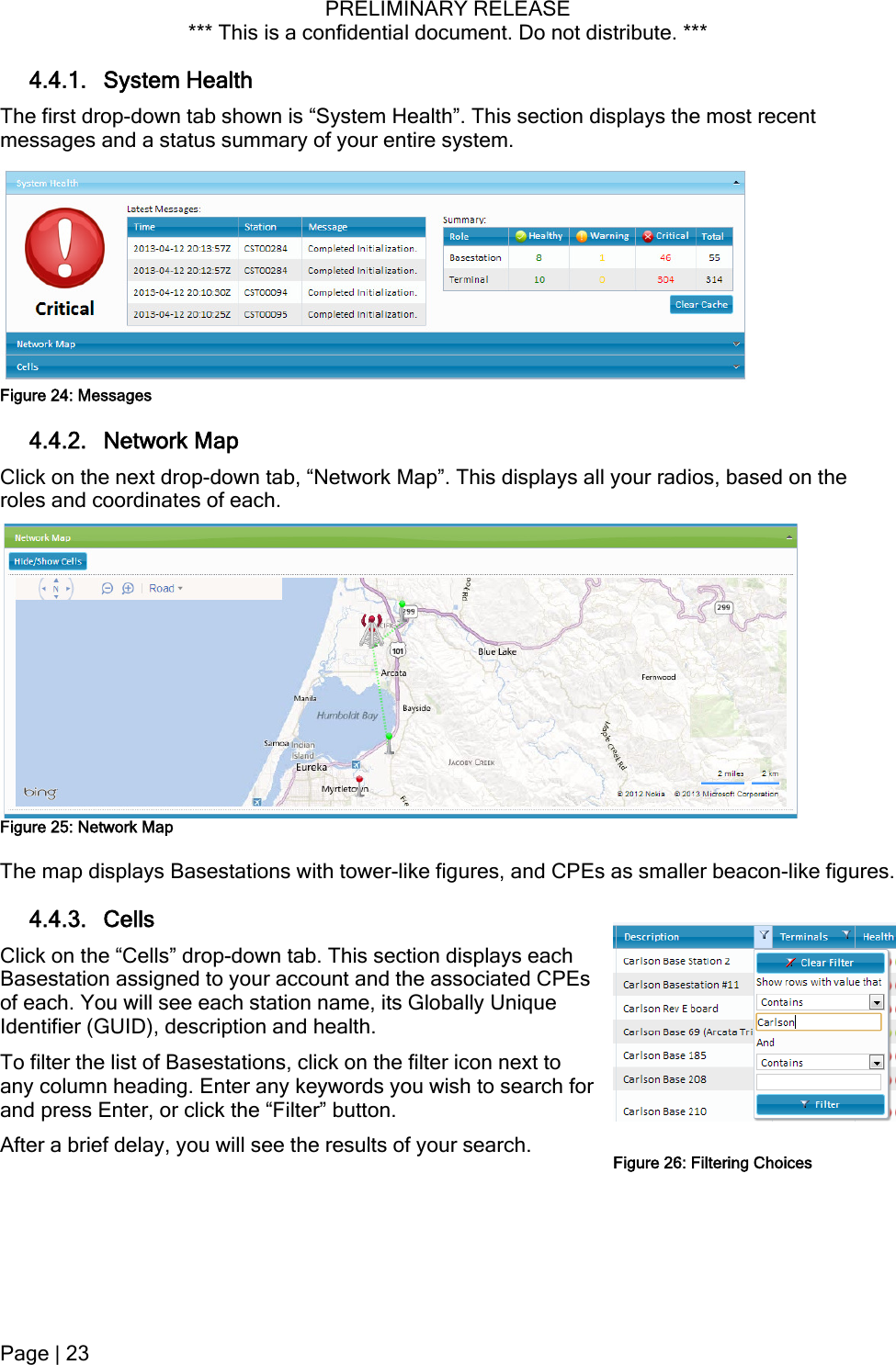 PRELIMINARY RELEASE *** This is a confidential document. Do not distribute. ***  4.4.1. System Health The first drop-down tab shown is “System Health”. This section displays the most recent messages and a status summary of your entire system.  Figure 24: Messages 4.4.2. Network Map Click on the next drop-down tab, “Network Map”. This displays all your radios, based on the roles and coordinates of each.  Figure 25: Network Map The map displays Basestations with tower-like figures, and CPEs as smaller beacon-like figures. 4.4.3. Cells Click on the “Cells” drop-down tab. This section displays each Basestation assigned to your account and the associated CPEs of each. You will see each station name, its Globally Unique Identifier (GUID), description and health. To filter the list of Basestations, click on the filter icon next to any column heading. Enter any keywords you wish to search fand press Enter, or click the “Filter” button. or After a brief delay, you will see the results of your search.  Figure 26: Filtering ChoicesPage | 23  