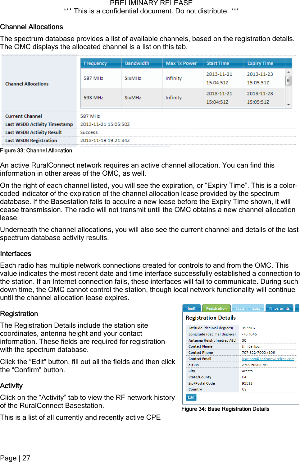 PRELIMINARY RELEASE *** This is a confidential document. Do not distribute. ***  Channel Allocations The spectrum database provides a list of available channels, based on the registration details. The OMC displays the allocated channel is a list on this tab.  Figure 33: Channel Allocation An active RuralConnect network requires an active channel allocation. You can find this information in other areas of the OMC, as well. On the right of each channel listed, you will see the expiration, or “Expiry Time”. This is a color-coded indicator of the expiration of the channel allocation lease provided by the spectrum database. If the Basestation fails to acquire a new lease before the Expiry Time shown, it will cease transmission. The radio will not transmit until the OMC obtains a new channel allocation lease. Underneath the channel allocations, you will also see the current channel and details of the last spectrum database activity results. Interfaces Each radio has multiple network connections created for controls to and from the OMC. This value indicates the most recent date and time interface successfully established a connection to the station. If an Internet connection fails, these interfaces will fail to communicate. During such down time, the OMC cannot control the station, though local network functionality will continue until the channel allocation lease expires. Figure 34: Base Registration Details Registration The Registration Details include the station site coordinates, antenna height and your contact information. These fields are required for registration with the spectrum database. Click the “Edit” button, fill out all the fields and then cthe “Confirm” button. lick Activity Click on the “Activity” tab to view the RF network history of the RuralConnect Basestation. This is a list of all currently and recently active CPE Page | 27  