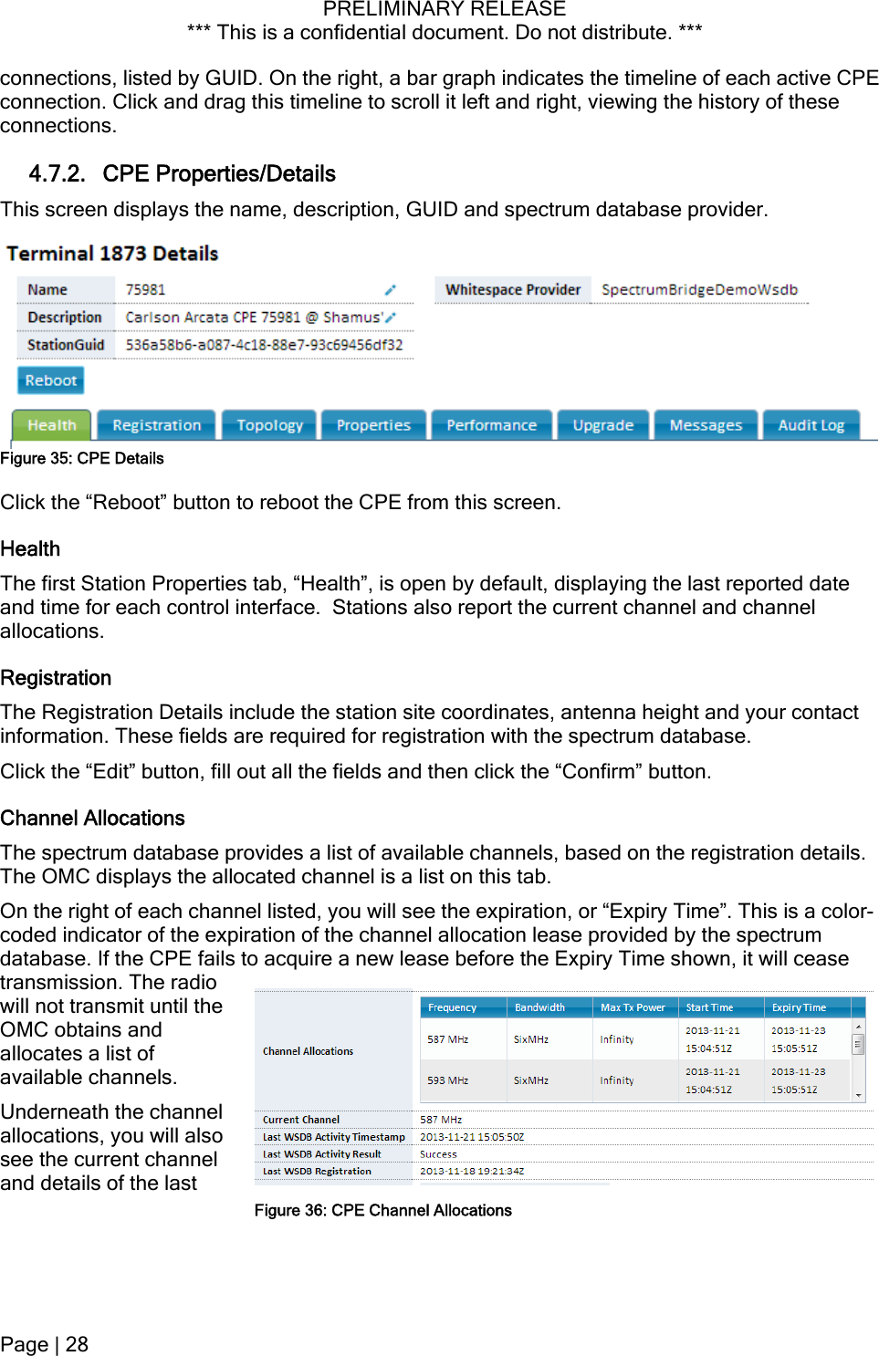 PRELIMINARY RELEASE *** This is a confidential document. Do not distribute. ***  connections, listed by GUID. On the right, a bar graph indicates the timeline of each active CPE connection. Click and drag this timeline to scroll it left and right, viewing the history of these connections. 4.7.2. CPE Properties/Details This screen displays the name, description, GUID and spectrum database provider.  Figure 35: CPE Details Click the “Reboot” button to reboot the CPE from this screen. Health The first Station Properties tab, “Health”, is open by default, displaying the last reported date and time for each control interface.  Stations also report the current channel and channel allocations. Registration The Registration Details include the station site coordinates, antenna height and your contact information. These fields are required for registration with the spectrum database. Click the “Edit” button, fill out all the fields and then click the “Confirm” button. Channel Allocations The spectrum database provides a list of available channels, based on the registration details. The OMC displays the allocated channel is a list on this tab. On the right of each channel listed, you will see the expiration, or “Expiry Time”. This is a color-coded indicator of the expiration of the channel allocation lease provided by the spectrum database. If the CPE fails to acquire a new lease before the Expiry Time shown, it will cease transmission. The radio will not transmit until the OMC obtains and allocates a list of available channels. Underneath the channel allocations, you will also see the current channel and details of the last Figure 36: CPE Channel AllocationsPage | 28  