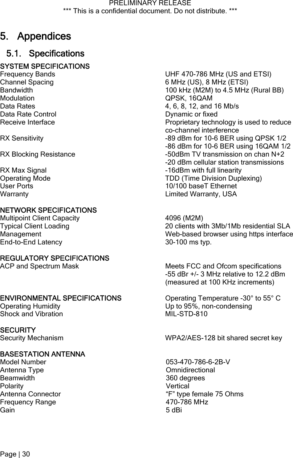 PRELIMINARY RELEASE *** This is a confidential document. Do not distribute. ***  5. Appendices 5.1. Specifications SYSTEM SPECIFICATIONS  Frequency Bands  UHF 470-786 MHz (US and ETSI) Channel Spacing  6 MHz (US), 8 MHz (ETSI) Bandwidth  100 kHz (M2M) to 4.5 MHz (Rural BB) Modulation QPSK, 16QAM Data Rates  4, 6, 8, 12, and 16 Mb/s Data Rate Control  Dynamic or fixed Receive Interface  Proprietary technology is used to reduce co-channel interference RX Sensitivity  -89 dBm for 10-6 BER using QPSK 1/2 -86 dBm for 10-6 BER using 16QAM 1/2 RX Blocking Resistance  -50dBm TV transmission on chan N+2 -20 dBm cellular station transmissions RX Max Signal  -16dBm with full linearity Operating Mode  TDD (Time Division Duplexing) User Ports  10/100 baseT Ethernet Warranty  Limited Warranty, USA  NETWORK SPECIFICATIONS   Multipoint Client Capacity   4096 (M2M) Typical Client Loading   20 clients with 3Mb/1Mb residential SLA Management   Web-based browser using https interface End-to-End Latency   30-100 ms typ.    REGULATORY SPECIFICATIONS  ACP and Spectrum Mask  Meets FCC and Ofcom specifications  -55 dBr +/- 3 MHz relative to 12.2 dBm (measured at 100 KHz increments)  ENVIRONMENTAL SPECIFICATIONS  Operating Temperature -30° to 55° C Operating Humidity  Up to 95%, non-condensing Shock and Vibration  MIL-STD-810  SECURITY   Security Mechanism  WPA2/AES-128 bit shared secret key  BASESTATION ANTENNA  Model Number  053-470-786-6-2B-V Antenna Type  Omnidirectional Beamwidth 360 degrees Polarity Vertical Antenna Connector  “F” type female 75 Ohms Frequency Range  470-786 MHz Gain 5 dBi Page | 30  