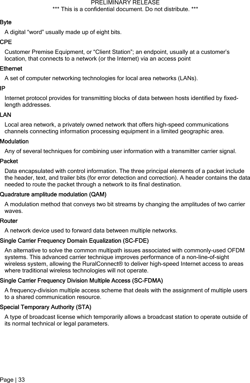 PRELIMINARY RELEASE *** This is a confidential document. Do not distribute. ***  Byte A digital “word” usually made up of eight bits. CPE Customer Premise Equipment, or “Client Station”; an endpoint, usually at a customer’s location, that connects to a network (or the Internet) via an access point Ethernet A set of computer networking technologies for local area networks (LANs). IP Internet protocol provides for transmitting blocks of data between hosts identified by fixed-length addresses. LAN Local area network, a privately owned network that offers high-speed communications channels connecting information processing equipment in a limited geographic area. Modulation Any of several techniques for combining user information with a transmitter carrier signal. Packet Data encapsulated with control information. The three principal elements of a packet include the header, text, and trailer bits (for error detection and correction). A header contains the data needed to route the packet through a network to its final destination. Quadrature amplitude modulation (QAM) A modulation method that conveys two bit streams by changing the amplitudes of two carrier waves. Router A network device used to forward data between multiple networks. Single Carrier Frequency Domain Equalization (SC-FDE) An alternative to solve the common multipath issues associated with commonly-used OFDM systems. This advanced carrier technique improves performance of a non-line-of-sight wireless system, allowing the RuralConnect® to deliver high-speed Internet access to areas where traditional wireless technologies will not operate. Single Carrier Frequency Division Multiple Access (SC-FDMA) A frequency-division multiple access scheme that deals with the assignment of multiple users to a shared communication resource. Special Temporary Authority (STA) A type of broadcast license which temporarily allows a broadcast station to operate outside of its normal technical or legal parameters. Page | 33  