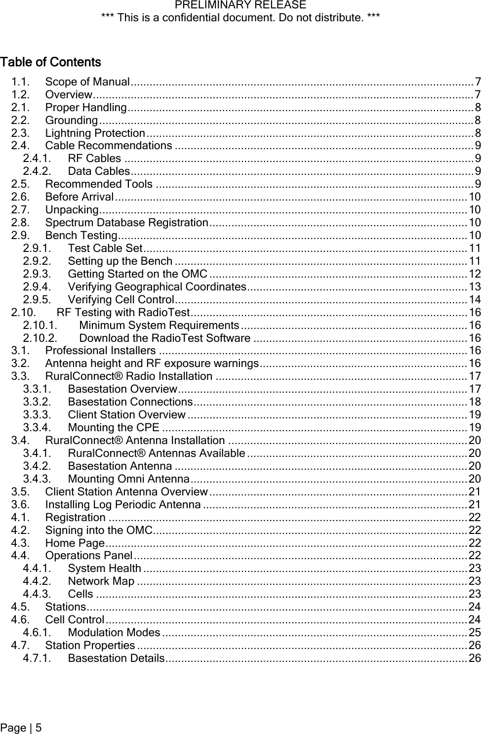 PRELIMINARY RELEASE *** This is a confidential document. Do not distribute. ***  Table of Contents 1.1. Scope of Manual.............................................................................................................7 1.2. Overview.........................................................................................................................7 2.1. Proper Handling..............................................................................................................8 2.2. Grounding.......................................................................................................................8 2.3. Lightning Protection........................................................................................................8 2.4. Cable Recommendations ...............................................................................................9 2.4.1. RF Cables ...............................................................................................................9 2.4.2. Data Cables.............................................................................................................9 2.5. Recommended Tools .....................................................................................................9 2.6. Before Arrival................................................................................................................10 2.7. Unpacking.....................................................................................................................10 2.8. Spectrum Database Registration..................................................................................10 2.9. Bench Testing...............................................................................................................10 2.9.1. Test Cable Set.......................................................................................................11 2.9.2. Setting up the Bench .............................................................................................11 2.9.3. Getting Started on the OMC ..................................................................................12 2.9.4. Verifying Geographical Coordinates......................................................................13 2.9.5. Verifying Cell Control.............................................................................................14 2.10. RF Testing with RadioTest........................................................................................16 2.10.1. Minimum System Requirements........................................................................16 2.10.2. Download the RadioTest Software ....................................................................16 3.1. Professional Installers ..................................................................................................16 3.2. Antenna height and RF exposure warnings..................................................................16 3.3. RuralConnect® Radio Installation ................................................................................17 3.3.1. Basestation Overview............................................................................................17 3.3.2. Basestation Connections.......................................................................................18 3.3.3. Client Station Overview .........................................................................................19 3.3.4. Mounting the CPE .................................................................................................19 3.4. RuralConnect® Antenna Installation ............................................................................20 3.4.1. RuralConnect® Antennas Available ......................................................................20 3.4.2. Basestation Antenna .............................................................................................20 3.4.3. Mounting Omni Antenna........................................................................................20 3.5. Client Station Antenna Overview..................................................................................21 3.6. Installing Log Periodic Antenna ....................................................................................21 4.1. Registration ..................................................................................................................22 4.2. Signing into the OMC....................................................................................................22 4.3. Home Page...................................................................................................................22 4.4. Operations Panel..........................................................................................................22 4.4.1. System Health .......................................................................................................23 4.4.2. Network Map .........................................................................................................23 4.4.3. Cells ......................................................................................................................23 4.5. Stations.........................................................................................................................24 4.6. Cell Control...................................................................................................................24 4.6.1. Modulation Modes .................................................................................................25 4.7. Station Properties .........................................................................................................26 4.7.1. Basestation Details................................................................................................26 Page | 5  