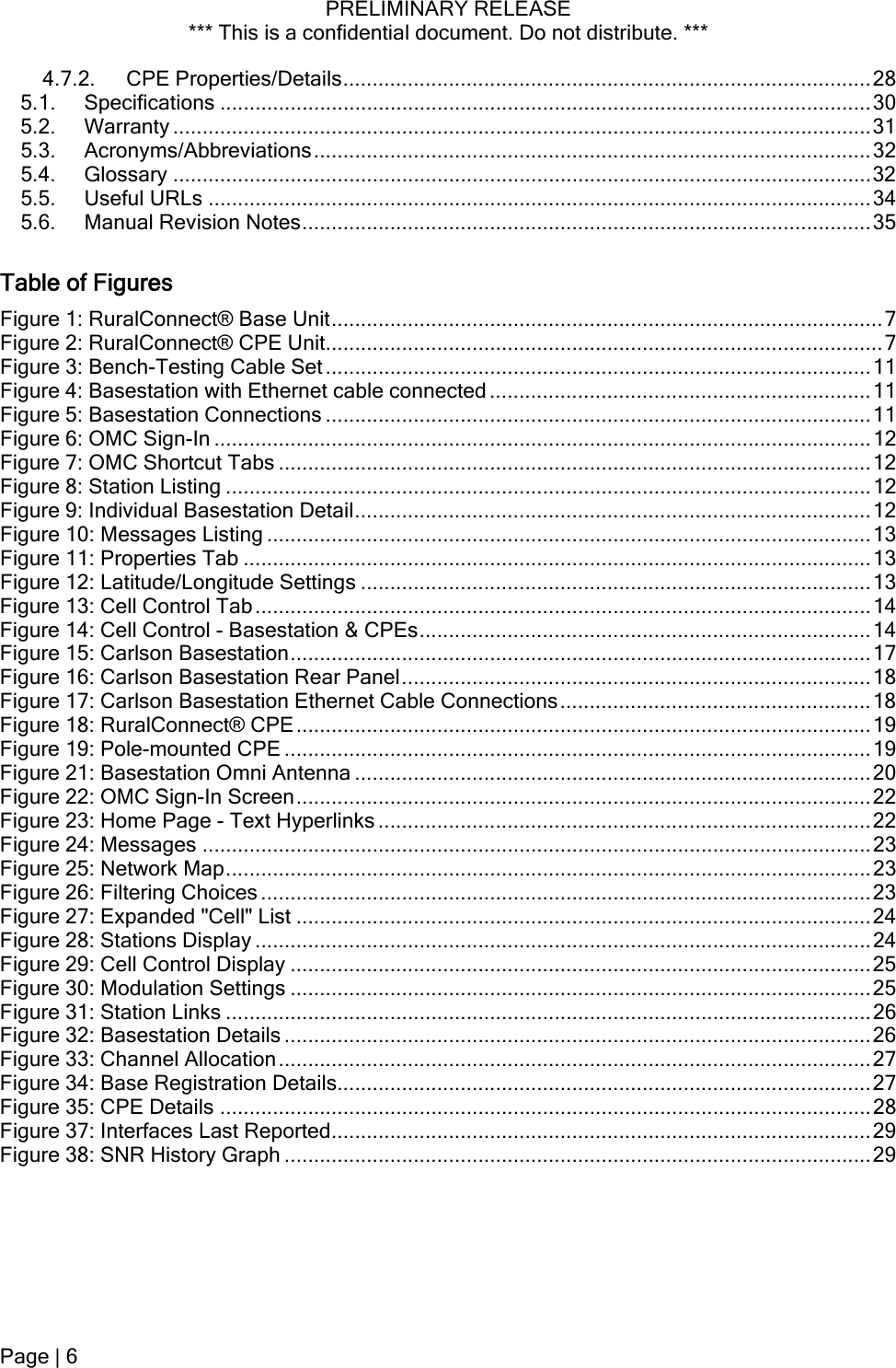 PRELIMINARY RELEASE *** This is a confidential document. Do not distribute. ***  4.7.2. CPE Properties/Details..........................................................................................28 5.1. Specifications ...............................................................................................................30 5.2. Warranty .......................................................................................................................31 5.3. Acronyms/Abbreviations...............................................................................................32 5.4. Glossary .......................................................................................................................32 5.5. Useful URLs .................................................................................................................34 5.6. Manual Revision Notes.................................................................................................35 Table of Figures Figure 1: RuralConnect® Base Unit..............................................................................................7 Figure 2: RuralConnect® CPE Unit...............................................................................................7 Figure 3: Bench-Testing Cable Set.............................................................................................11 Figure 4: Basestation with Ethernet cable connected .................................................................11 Figure 5: Basestation Connections .............................................................................................11 Figure 6: OMC Sign-In ................................................................................................................12 Figure 7: OMC Shortcut Tabs .....................................................................................................12 Figure 8: Station Listing ..............................................................................................................12 Figure 9: Individual Basestation Detail........................................................................................12 Figure 10: Messages Listing .......................................................................................................13 Figure 11: Properties Tab ...........................................................................................................13 Figure 12: Latitude/Longitude Settings .......................................................................................13 Figure 13: Cell Control Tab.........................................................................................................14 Figure 14: Cell Control - Basestation &amp; CPEs.............................................................................14 Figure 15: Carlson Basestation...................................................................................................17 Figure 16: Carlson Basestation Rear Panel................................................................................18 Figure 17: Carlson Basestation Ethernet Cable Connections.....................................................18 Figure 18: RuralConnect® CPE..................................................................................................19 Figure 19: Pole-mounted CPE ....................................................................................................19 Figure 21: Basestation Omni Antenna ........................................................................................20 Figure 22: OMC Sign-In Screen..................................................................................................22 Figure 23: Home Page - Text Hyperlinks ....................................................................................22 Figure 24: Messages ..................................................................................................................23 Figure 25: Network Map..............................................................................................................23 Figure 26: Filtering Choices ........................................................................................................23 Figure 27: Expanded &quot;Cell&quot; List ..................................................................................................24 Figure 28: Stations Display .........................................................................................................24 Figure 29: Cell Control Display ...................................................................................................25 Figure 30: Modulation Settings ...................................................................................................25 Figure 31: Station Links ..............................................................................................................26 Figure 32: Basestation Details ....................................................................................................26 Figure 33: Channel Allocation.....................................................................................................27 Figure 34: Base Registration Details...........................................................................................27 Figure 35: CPE Details ...............................................................................................................28 Figure 37: Interfaces Last Reported............................................................................................29 Figure 38: SNR History Graph ....................................................................................................29  Page | 6  