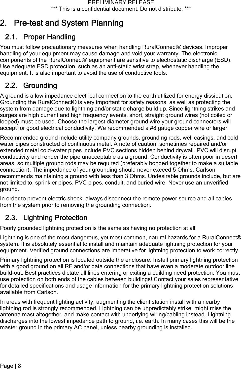 PRELIMINARY RELEASE *** This is a confidential document. Do not distribute. ***  2. Pre-test and System Planning 2.1. Proper Handling  You must follow precautionary measures when handling RuralConnect® devices. Improper handling of your equipment may cause damage and void your warranty. The electronic components of the RuralConnect® equipment are sensitive to electrostatic discharge (ESD). Use adequate ESD protection, such as an anti-static wrist strap, whenever handling the equipment. It is also important to avoid the use of conductive tools. 2.2. Grounding  A ground is a low impedance electrical connection to the earth utilized for energy dissipation. Grounding the RuralConnect® is very important for safety reasons, as well as protecting the system from damage due to lightning and/or static charge build up. Since lightning strikes and surges are high current and high frequency events, short, straight ground wires (not coiled or looped) must be used. Choose the largest diameter ground wire your ground connectors will accept for good electrical conductivity. We recommended a #8 gauge copper wire or larger. Recommended ground include utility company grounds, grounding rods, well casings, and cold water pipes constructed of continuous metal. A note of caution: sometimes repaired and/or extended metal cold-water pipes include PVC sections hidden behind drywall. PVC will disrupt conductivity and render the pipe unacceptable as a ground. Conductivity is often poor in desert areas, so multiple ground rods may be required (preferably bonded together to make a suitable connection). The impedance of your grounding should never exceed 5 Ohms. Carlson recommends maintaining a ground with less than 3 Ohms. Undesirable grounds include, but are not limited to, sprinkler pipes, PVC pipes, conduit, and buried wire. Never use an unverified ground. In order to prevent electric shock, always disconnect the remote power source and all cables from the system prior to removing the grounding connection. 2.3. Lightning Protection Poorly grounded lightning protection is the same as having no protection at all! Lightning is one of the most dangerous, yet most common, natural hazards for a RuralConnect® system. It is absolutely essential to install and maintain adequate lightning protection for your equipment. Verified ground connections are imperative for lightning protection to work correctly. Primary lightning protection is located outside the enclosure. Install primary lightning protection with a good ground on all RF and/or data connections that have even a moderate outdoor line build-out. Best practices dictate all lines entering or exiting a building need protection. You must use protection on both ends of the cables between buildings! Contact your sales representative for detailed specifications and usage information for the primary lightning protection solutions available from Carlson. In areas with frequent lighting activity, augmenting the client station install with a nearby lightning rod is strongly recommended. Lightning can be unpredictably strike, might miss the antenna mast altogether, and make contact with underlying wiring/cabling instead. Lightning discharges into the lowest impedance path to ground, i.e. earth. In many cases this will be the master ground in the primary AC panel, unless nearby grounding is installed. Page | 8  