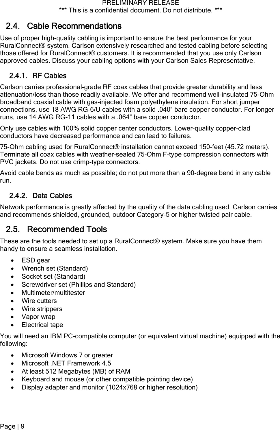 PRELIMINARY RELEASE *** This is a confidential document. Do not distribute. ***  2.4. Cable Recommendations Use of proper high-quality cabling is important to ensure the best performance for your RuralConnect® system. Carlson extensively researched and tested cabling before selecting those offered for RuralConnect® customers. It is recommended that you use only Carlson approved cables. Discuss your cabling options with your Carlson Sales Representative. 2.4.1. RF Cables Carlson carries professional-grade RF coax cables that provide greater durability and less attenuation/loss than those readily available. We offer and recommend well-insulated 75-Ohm broadband coaxial cable with gas-injected foam polyethylene insulation. For short jumper connections, use 18 AWG RG-6/U cables with a solid .040” bare copper conductor. For longer runs, use 14 AWG RG-11 cables with a .064” bare copper conductor. Only use cables with 100% solid copper center conductors. Lower-quality copper-clad conductors have decreased performance and can lead to failures. 75-Ohm cabling used for RuralConnect® installation cannot exceed 150-feet (45.72 meters). Terminate all coax cables with weather-sealed 75-Ohm F-type compression connectors with PVC jackets. Do not use crimp-type connectors. Avoid cable bends as much as possible; do not put more than a 90-degree bend in any cable run. 2.4.2. Data Cables Network performance is greatly affected by the quality of the data cabling used. Carlson carries and recommends shielded, grounded, outdoor Category-5 or higher twisted pair cable. 2.5. Recommended Tools  These are the tools needed to set up a RuralConnect® system. Make sure you have them handy to ensure a seamless installation.  ESD gear  Wrench set (Standard)  Socket set (Standard)  Screwdriver set (Phillips and Standard)  Multimeter/multitester  Wire cutters  Wire strippers  Vapor wrap  Electrical tape You will need an IBM PC-compatible computer (or equivalent virtual machine) equipped with the following:  Microsoft Windows 7 or greater  Microsoft .NET Framework 4.5  At least 512 Megabytes (MB) of RAM  Keyboard and mouse (or other compatible pointing device)  Display adapter and monitor (1024x768 or higher resolution) Page | 9  