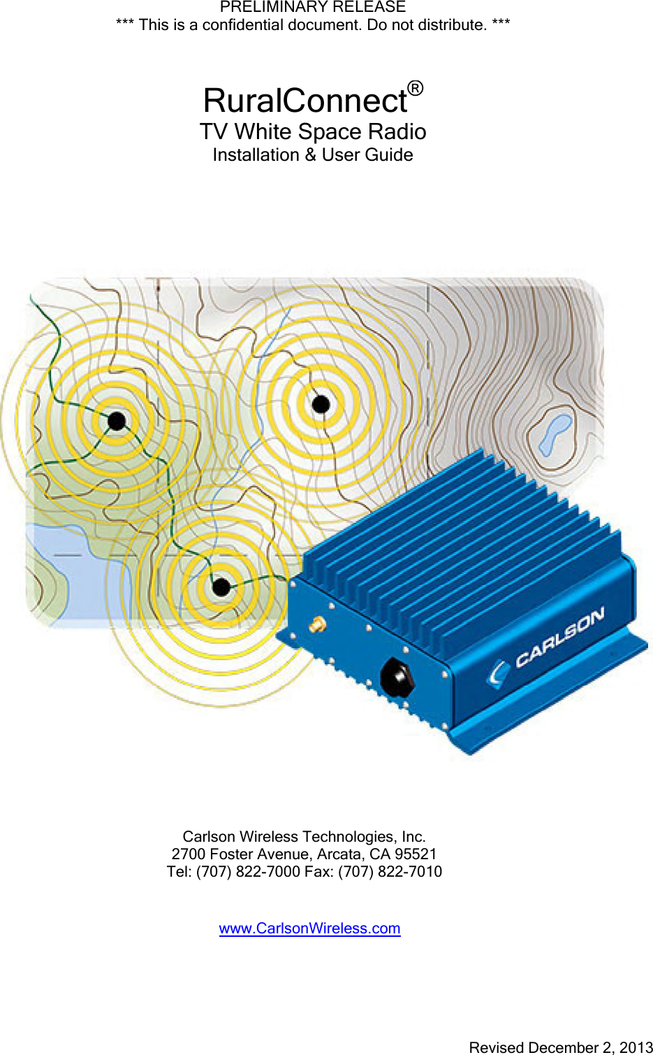 PRELIMINARY RELEASE *** This is a confidential document. Do not distribute. *** Revised December 2, 2013 RuralConnect®TV White Space RadioInstallation &amp; User Guide Carlson Wireless Technologies, Inc. 2700 Foster Avenue, Arcata, CA 95521 Tel: (707) 822-7000 Fax: (707) 822-7010 www.CarlsonWireless.com 