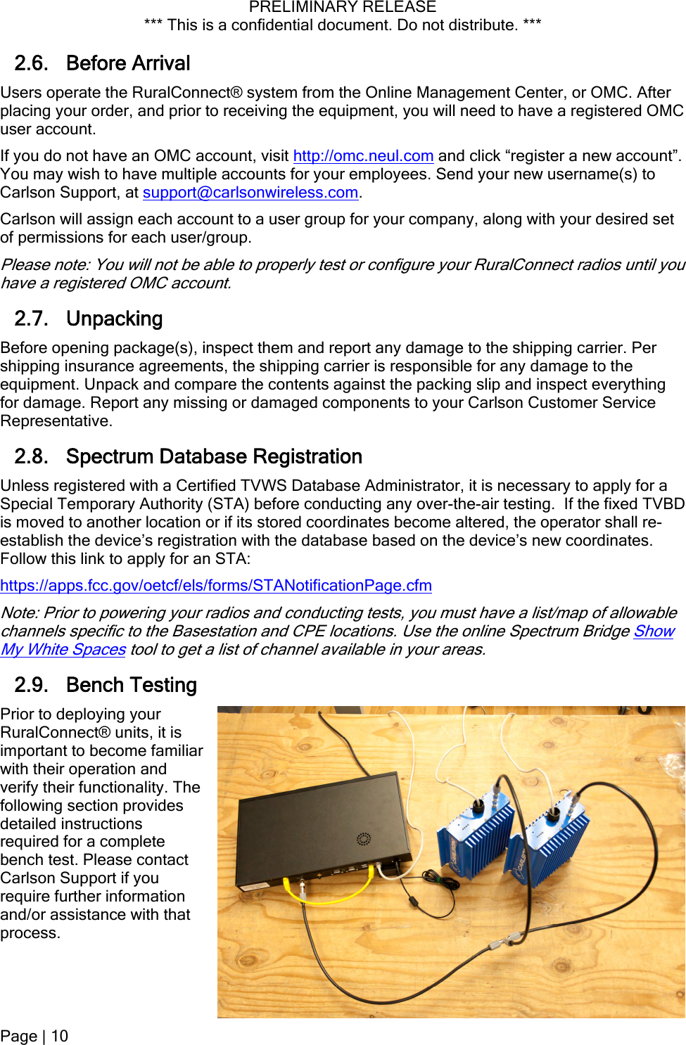 PRELIMINARY RELEASE *** This is a confidential document. Do not distribute. ***  2.6. Before Arrival Users operate the RuralConnect® system from the Online Management Center, or OMC. After placing your order, and prior to receiving the equipment, you will need to have a registered OMC user account. If you do not have an OMC account, visit http://omc.neul.com and click “register a new account”. You may wish to have multiple accounts for your employees. Send your new username(s) to Carlson Support, at support@carlsonwireless.com. Carlson will assign each account to a user group for your company, along with your desired set of permissions for each user/group. Please note: You will not be able to properly test or configure your RuralConnect radios until you have a registered OMC account. 2.7. Unpacking Before opening package(s), inspect them and report any damage to the shipping carrier. Per shipping insurance agreements, the shipping carrier is responsible for any damage to the equipment. Unpack and compare the contents against the packing slip and inspect everything for damage. Report any missing or damaged components to your Carlson Customer Service Representative. 2.8. Spectrum Database Registration Unless registered with a Certified TVWS Database Administrator, it is necessary to apply for a Special Temporary Authority (STA) before conducting any over-the-air testing.  If the fixed TVBD is moved to another location or if its stored coordinates become altered, the operator shall re-establish the device’s registration with the database based on the device’s new coordinates. Follow this link to apply for an STA: https://apps.fcc.gov/oetcf/els/forms/STANotificationPage.cfm Note: Prior to powering your radios and conducting tests, you must have a list/map of allowable channels specific to the Basestation and CPE locations. Use the online Spectrum Bridge Show My White Spaces tool to get a list of channel available in your areas. 2.9. Bench Testing Prior to deploying your RuralConnect® units, it is important to become familiar with their operation and verify their functionality. The following section provides detailed instructions required for a complete bench test. Please contact Carlson Support if you require further information and/or assistance with that process.  Page | 10  