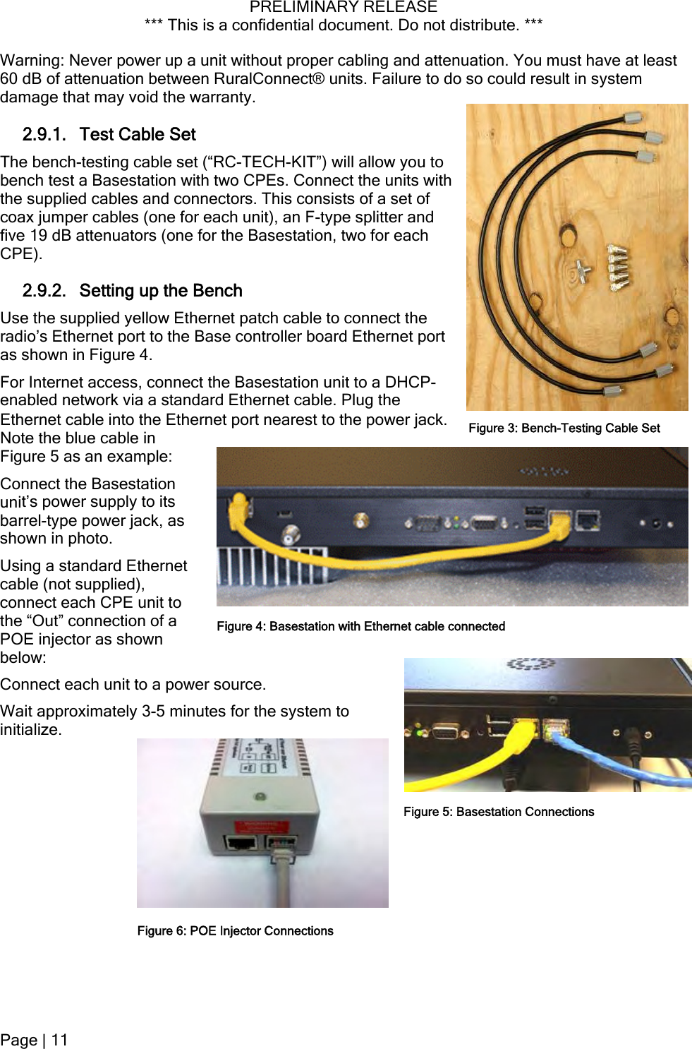 PRELIMINARY RELEASE *** This is a confidential document. Do not distribute. ***  Warning: Never power up a unit without proper cabling and attenuation. You must have at least 60 dB of attenuation between RuralConnect® units. Failure to do so could result in system damage that may void the warranty. 2.9.1. Test Cable Set The bench-testing cable set (“RC-TECH-KIT”) will allow you to bench test a Basestation with two CPEs. Connect the units with the supplied cables and connectors. This consists of a set of coax jumper cables (one for each unit), an F-type splitter and five 19 dB attenuators (one for the Basestation, two for each CPE). 2.9.2. Setting up the Bench Use the supplied yellow Ethernet patch cable to connect the radio’s Ethernet port to the Base controller board Ethernet port as shown in Figure 4. For Internet access, connect the Basestation unit to a DHCP-enabled network via a standard Ethernet cable. Plug the Ethernet cable into the Ethernet port nearest to the power jack.  Figure 3: Bench-Testing Cable SetNote the blue cable in tation   Ethernet  Figure 5 as an example: Connect the Basesunit’s power supply to its barrel-type power jack, asshown in photo. Using a standardcable (not supplied), connect each CPE unit to the “Out” connection of a POE injector as shownbelow: Figure 4: Basestation with Ethernet cable connectedConnect each unit to a power source. Wait approximately 3-5 minutes for the system to initialize. Figure 5: Basestation Connections Figure 6: POE Injector ConnectionsPage | 11  