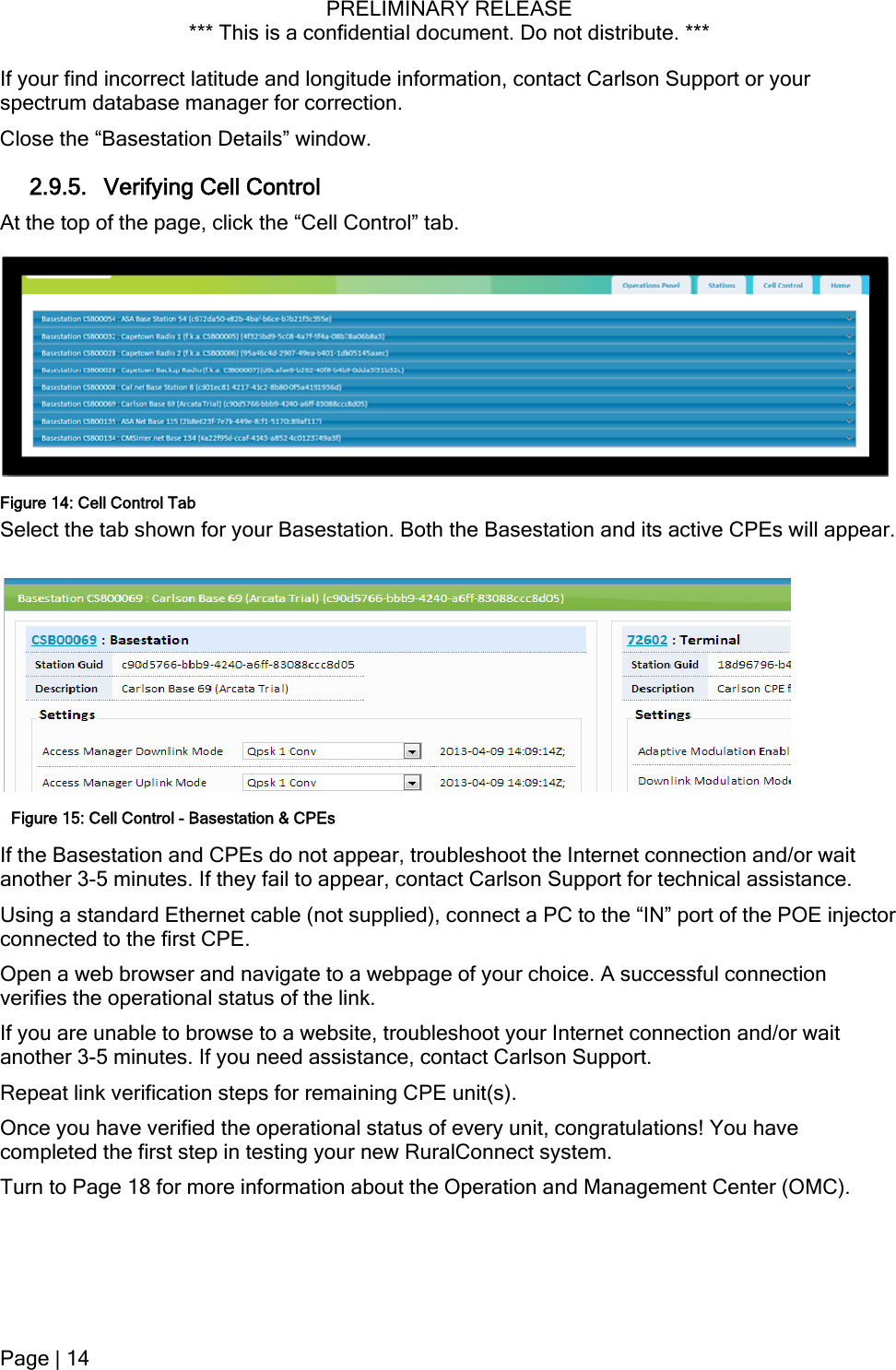 PRELIMINARY RELEASE *** This is a confidential document. Do not distribute. ***  on and/or wait  assistance. OE injector ection t son Support. Turn to Page 18 for more information about the Operation and Management Center (OMC). If your find incorrect latitude and longitude information, contact Carlson Support or your spectrum database manager for correction. Close the “Basestation Details” window. 2.9.5. Verifying Cell Control At the top of the page, click the “Cell Control” tab. Select the tab shown for your Basestation. Both the Basestation and its active CPEs will appear. Figure 14: Cell Control Tab Figure 15: Cell Control - Basestation &amp; CPEsIf the Basestation and CPEs do not appear, troubleshoot the Internet connectianother 3-5 minutes. If they fail to appear, contact Carlson Support for technicalUsing a standard Ethernet cable (not supplied), connect a PC to the “IN” port of the Pconnected to the first CPE. Open a web browser and navigate to a webpage of your choice. A successful connverifies the operational status of the link. ur Internet connection and/or waiIf you are unable to browse to a website, troubleshoot yoanother 3-5 minutes. If you need assistance, contact CarlRepeat link verification steps for remaining CPE unit(s). Once you have verified the operational status of every unit, congratulations! You have completed the first step in testing your new RuralConnect system. Page | 14  