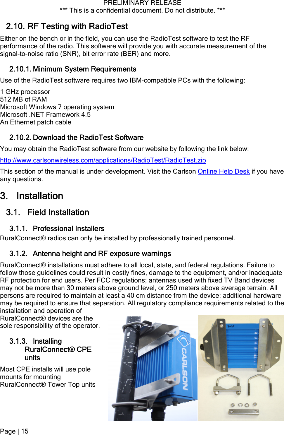 PRELIMINARY RELEASE *** This is a confidential document. Do not distribute. ***  2.10. RF Testing with RadioTest Either on the bench or in the field, you can use the RadioTest software to test the RF performance of the radio. This software will provide you with accurate measurement of the signal-to-noise ratio (SNR), bit error rate (BER) and more. 2.10.1. Minimum System Requirements Use of the RadioTest software requires two IBM-compatible PCs with the following: 1 GHz processor 512 MB of RAM Microsoft Windows 7 operating system Microsoft .NET Framework 4.5 An Ethernet patch cable 2.10.2. Download the RadioTest Software You may obtain the RadioTest software from our website by following the link below: http://www.carlsonwireless.com/applications/RadioTest/RadioTest.zip This section of the manual is under development. Visit the Carlson Online Help Desk if you have any questions. 3. Installation 3.1. Field Installation 3.1.1. Professional Installers RuralConnect® radios can only be installed by professionally trained personnel. 3.1.2. Antenna height and RF exposure warnings RuralConnect® installations must adhere to all local, state, and federal regulations. Failure to follow those guidelines could result in costly fines, damage to the equipment, and/or inadequate RF protection for end users. Per FCC regulations; antennas used with fixed TV Band devices may not be more than 30 meters above ground level, or 250 meters above average terrain. All persons are required to maintain at least a 40 cm distance from the device; additional hardware may be required to ensure that separation. All regulatory compliance requirements related to the installation and operation of RuralConnect® devices are the sole responsibility of the operator. 3.1.3. Installing RuralConnect® CPE units Most CPE installs will use pole mounts for mounting RuralConnect® Tower Top units Page | 15  