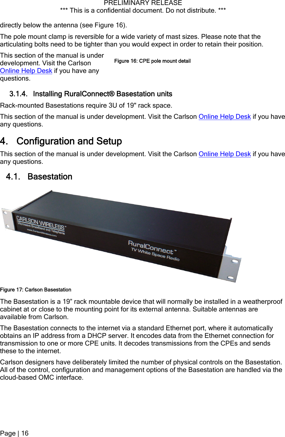 PRELIMINARY RELEASE *** This is a confidential document. Do not distribute. ***  directly below the antenna (see Figure 16). The pole mount clamp is reversible for a wide variety of mast sizes. Please note that the articulating bolts need to be tighter than you would expect in order to retain their position. This section of the manual is under development. Visit the Carlson Online Help Desk if you have any questions. Figure 16: CPE pole mount detail3.1.4. Installing RuralConnect® Basestation units Rack-mounted Basestations require 3U of 19&quot; rack space. This section of the manual is under development. Visit the Carlson Online Help Desk if you have any questions. 4. Configuration and Setup This section of the manual is under development. Visit the Carlson Online Help Desk if you have any questions. 4.1. Basestation The Basestation is a 19” rack mountable device that will normally be installed in a weatherproof cabinet at or close to the mounting point for its external antenna. Suitable antennas are available from Carlson. Figure 17: Carlson Basestation The Basestation connects to the internet via a standard Ethernet port, where it automatically obtains an IP address from a DHCP server. It encodes data from the Ethernet connection for transmission to one or more CPE units. It decodes transmissions from the CPEs and sends these to the internet.  Carlson designers have deliberately limited the number of physical controls on the Basestation. All of the control, configuration and management options of the Basestation are handled via the cloud-based OMC interface.  Page | 16  