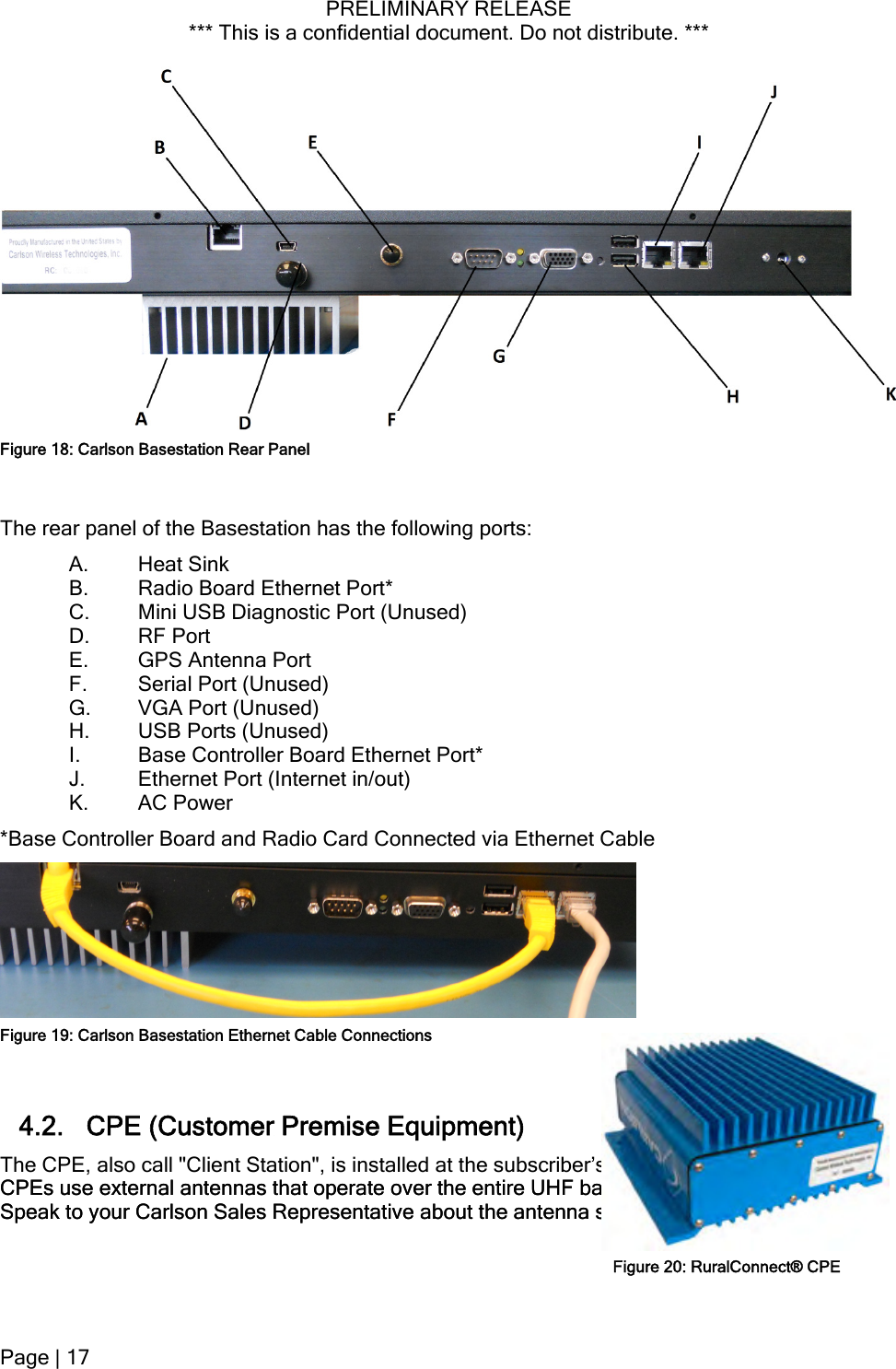 PRELIMINARY RELEASE *** This is a confidential document. Do not distribute. ***   Figure 18: Carlson Basestation Rear Panel The rear panel of the Basestation has the following ports: A. Heat Sink B. Radio Board Ethernet Port* C. Mini USB Diagnostic Port (Unused) D. RF Port E. GPS Antenna Port F. Serial Port (Unused) G. VGA Port (Unused) H. USB Ports (Unused) I. Base Controller Board Ethernet Port* J. Ethernet Port (Internet in/out) K. AC Power *Base Controller Board and Radio Card Connected via Ethernet Cable  4.2. CPE (Customer Premise Equipment) The CPE, also call &quot;Client Station&quot;, is installed at the subscriber’s premises. RuralConnect® CPEs use external antennas that operate over the entire UHF band; from 470 MHz to 698 MHz. Speak to your Carlson Sales Representative about the antenna selection available. ses. RuralConnect® CPEs use external antennas that operate over the entire UHF band; from 470 MHz to 698 MHz. Speak to your Carlson Sales Representative about the antenna selection available. Figure 19: Carlson Basestation Ethernet Cable ConnectionsFigure 20: RuralConnect® CPEPage | 17  