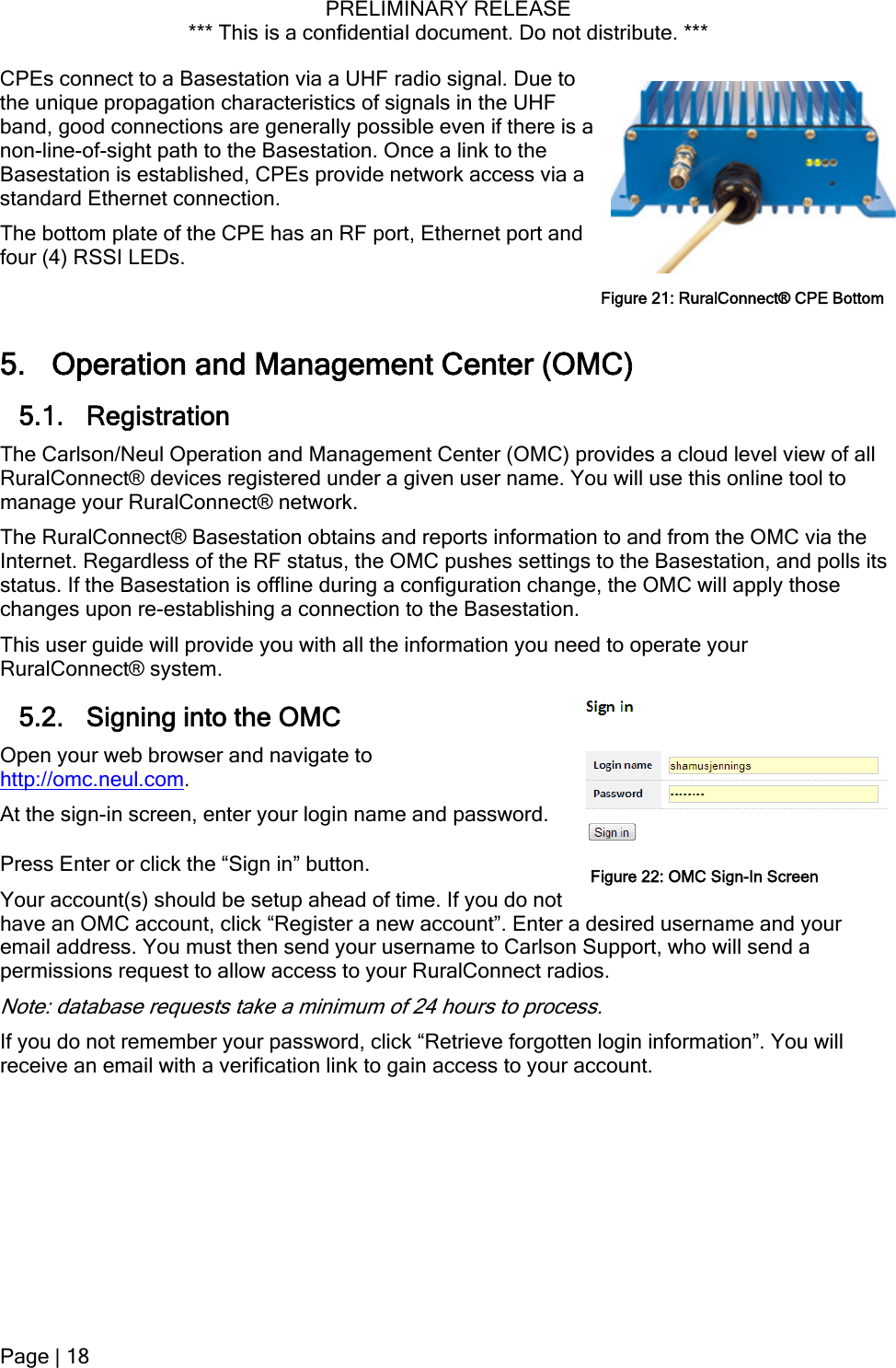 PRELIMINARY RELEASE *** This is a confidential document. Do not distribute. ***  CPEs connect to a Basestation via a UHF radio signal. Due to the unique propagation characteristics of signals in the UHF band, good connections are generally possible even if there is a non-line-of-sight path to the Basestation. Once a link to the Basestation is established, CPEs provide network access via a standard Ethernet connection. The bottom plate of the CPE has an RF port, Ethernet port and four (4) RSSI LEDs. Figure 21: RuralConnect® CPE Bottom5. Operation and Management Center (OMC) 5.1. Registration The Carlson/Neul Operation and Management Center (OMC) provides a cloud level view of all RuralConnect® devices registered under a given user name. You will use this online tool to manage your RuralConnect® network. The RuralConnect® Basestation obtains and reports information to and from the OMC via the Internet. Regardless of the RF status, the OMC pushes settings to the Basestation, and polls its status. If the Basestation is offline during a configuration change, the OMC will apply those changes upon re-establishing a connection to the Basestation. This user guide will provide you with all the information you need to operate your RuralConnect® system. 5.2. Signing into the OMC Open your web browser and navigate to http://omc.neul.com. At the sign-in screen, enter your login name and password. Press Enter or click the “Sign in” button. Your account(s) should be setup ahead of time. If you do not have an OMC account, click “Register a new account”. Enter a desired username and your email address. You must then send your username to Carlson Support, who will send a permissions request to allow access to your RuralConnect radios. Figure 22: OMC Sign-In ScreenNote: database requests take a minimum of 24 hours to process. If you do not remember your password, click “Retrieve forgotten login information”. You will receive an email with a verification link to gain access to your account. Page | 18  