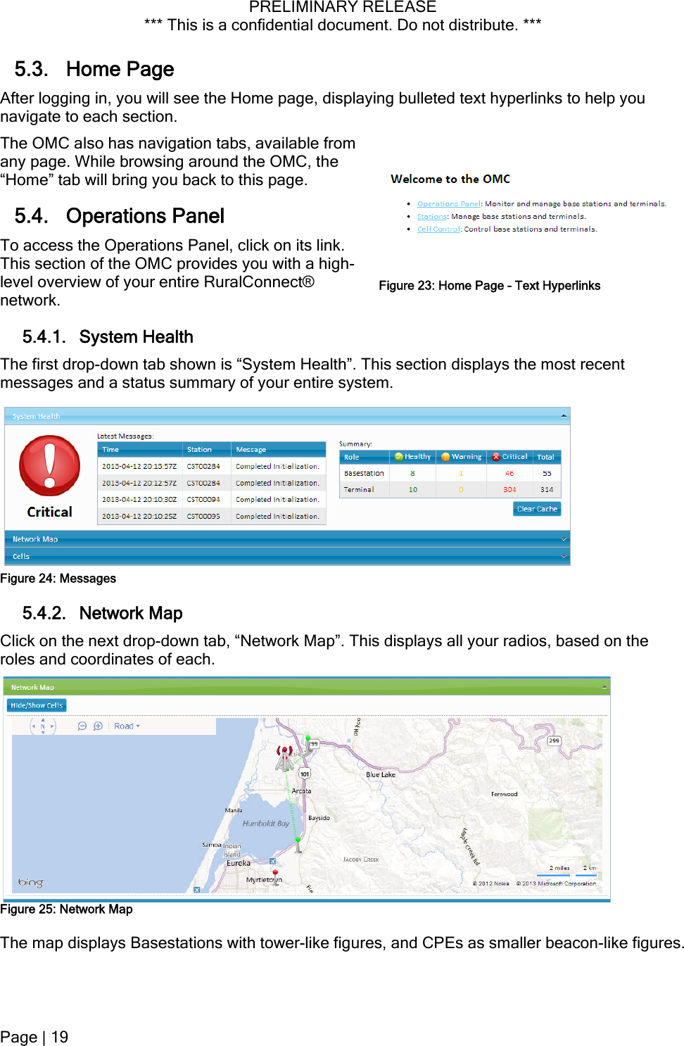 PRELIMINARY RELEASE *** This is a confidential document. Do not distribute. ***  5.3. Home Page After logging in, you will see the Home page, displaying bulleted text hyperlinks to help you navigate to each section. The OMC also has navigation tabs, available from any page. While browsing around the OMC, the “Home” tab will bring you back to this page. 5.4. Operations Panel To access the Operations Panel, click on its link. This section of the OMC provides you with a high-level overview of your entire RuralConnect® network. Figure 23: Home Page - Text Hyperlinks 5.4.1. System Health The first drop-down tab shown is “System Health”. This section displays the most recent messages and a status summary of your entire system.  Figure 24: Messages 5.4.2. Network Map Click on the next drop-down tab, “Network Map”. This displays all your radios, based on the roles and coordinates of each.  Figure 25: Network Map The map displays Basestations with tower-like figures, and CPEs as smaller beacon-like figures. Page | 19  