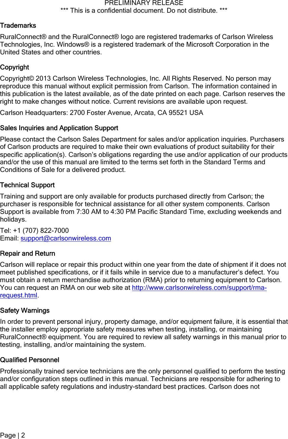 PRELIMINARY RELEASE *** This is a confidential document. Do not distribute. ***  Trademarks RuralConnect® and the RuralConnect® logo are registered trademarks of Carlson Wireless Technologies, Inc. Windows® is a registered trademark of the Microsoft Corporation in the United States and other countries. Copyright Copyright© 2013 Carlson Wireless Technologies, Inc. All Rights Reserved. No person may reproduce this manual without explicit permission from Carlson. The information contained in this publication is the latest available, as of the date printed on each page. Carlson reserves the right to make changes without notice. Current revisions are available upon request. Carlson Headquarters: 2700 Foster Avenue, Arcata, CA 95521 USA Sales Inquiries and Application Support Please contact the Carlson Sales Department for sales and/or application inquiries. Purchasers of Carlson products are required to make their own evaluations of product suitability for their specific application(s). Carlson’s obligations regarding the use and/or application of our products and/or the use of this manual are limited to the terms set forth in the Standard Terms and Conditions of Sale for a delivered product. Technical Support  Training and support are only available for products purchased directly from Carlson; the purchaser is responsible for technical assistance for all other system components. Carlson Support is available from 7:30 AM to 4:30 PM Pacific Standard Time, excluding weekends and holidays. Tel: +1 (707) 822-7000 Email: support@carlsonwireless.com Repair and Return Carlson will replace or repair this product within one year from the date of shipment if it does not meet published specifications, or if it fails while in service due to a manufacturer’s defect. You must obtain a return merchandise authorization (RMA) prior to returning equipment to Carlson. You can request an RMA on our web site at http://www.carlsonwireless.com/support/rma-request.html. Safety Warnings In order to prevent personal injury, property damage, and/or equipment failure, it is essential that the installer employ appropriate safety measures when testing, installing, or maintaining RuralConnect® equipment. You are required to review all safety warnings in this manual prior to testing, installing, and/or maintaining the system. Qualified Personnel Professionally trained service technicians are the only personnel qualified to perform the testing and/or configuration steps outlined in this manual. Technicians are responsible for adhering to all applicable safety regulations and industry-standard best practices. Carlson does not Page | 2  