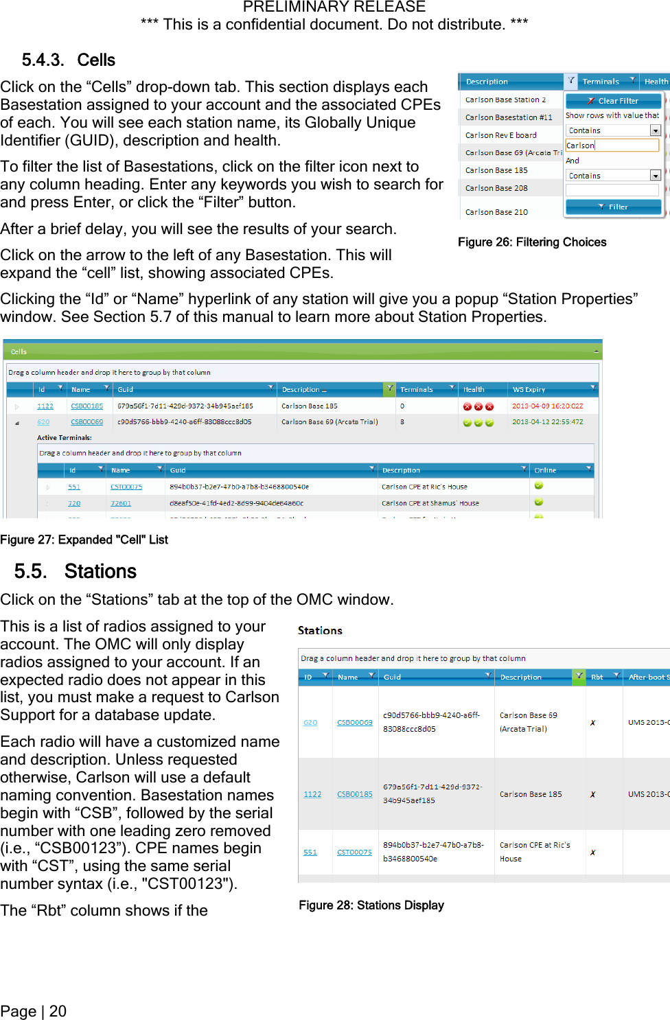 PRELIMINARY RELEASE *** This is a confidential document. Do not distribute. ***  5.4.3. Cells Click on the “Cells” drop-down tab. This section displays each Basestation assigned to your account and the associated CPEs of each. You will see each station name, its Globally Unique Identifier (GUID), description and health. To filter the list of Basestations, click on the filter icon next to any column heading. Enter any keywords you wish to search for and press Enter, or click the “Filter” button. After a brief delay, you will see the results of your search.  Figure 26: Filtering ChoicesClick on the arrow to the left of any Basestation. This will expand the “cell” list, showing associated CPEs. Clicking the “Id” or “Name” hyperlink of any station will give you a popup “Station Properties” window. See Section 5.7 of this manual to learn more about Station Properties. Figure 27: Expanded &quot;Cell&quot; List 5.5. Stations Click on the “Stations” tab at the top of the OMC window. This is a list of radios assigned to your account. The OMC will only display radios assigned to your account. If an expected radio does not appear in this list, you must make a request to Carlson Support for a database update. Each radio will have a customized name and description. Unless requested otherwise, Carlson will use a default naming convention. Basestation names begin with “CSB”, followed by the serial number with one leading zero removed (i.e., “CSB00123”). CPE names begin with “CST”, using the same serial number syntax (i.e., &quot;CST00123&quot;). Figure 28: Stations DisplayThe “Rbt” column shows if the Page | 20  