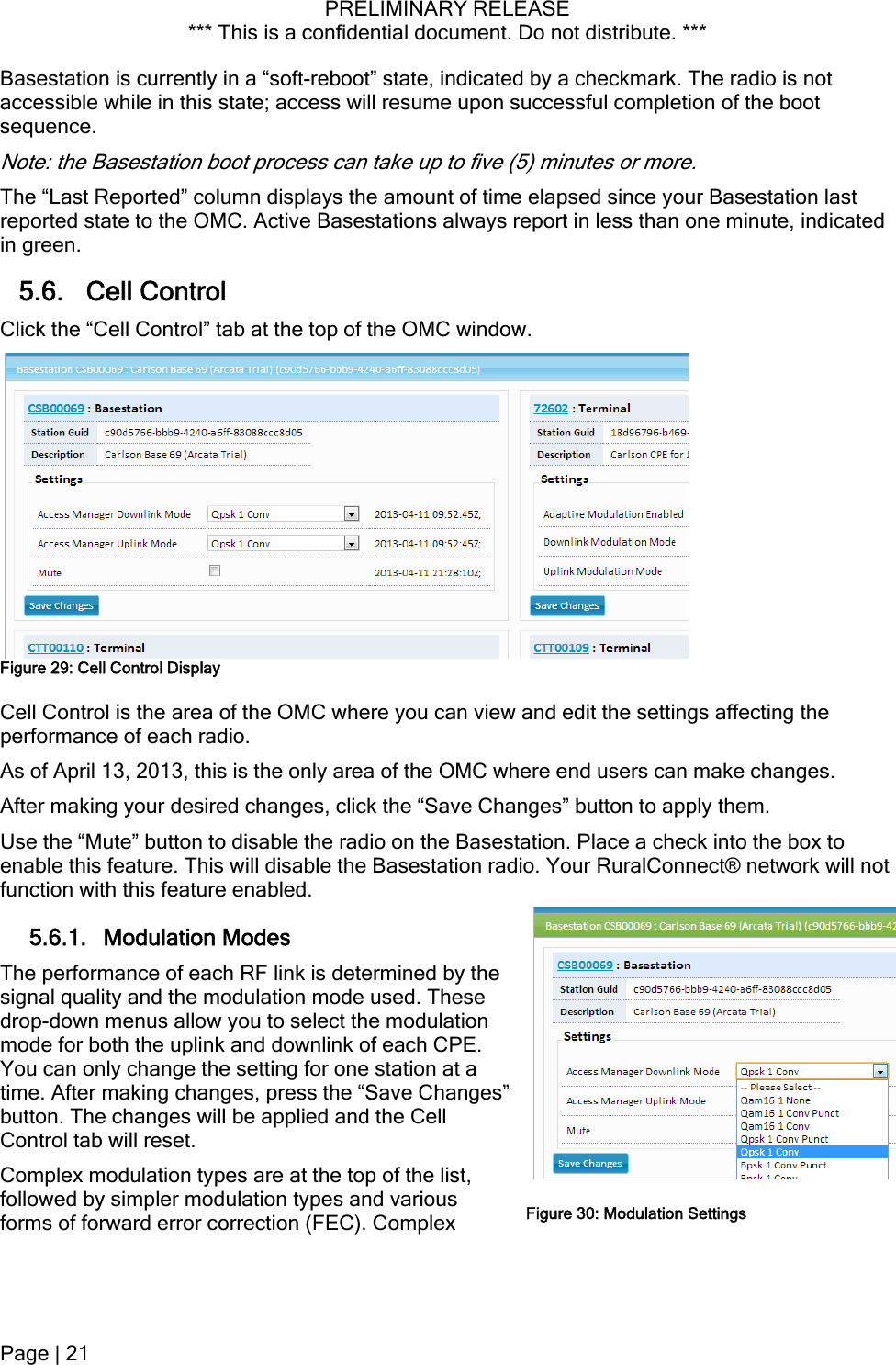PRELIMINARY RELEASE *** This is a confidential document. Do not distribute. ***  Basestation is currently in a “soft-reboot” state, indicated by a checkmark. The radio is not accessible while in this state; access will resume upon successful completion of the boot sequence. Note: the Basestation boot process can take up to five (5) minutes or more. The “Last Reported” column displays the amount of time elapsed since your Basestation last reported state to the OMC. Active Basestations always report in less than one minute, indicated in green. 5.6. Cell Control Click the “Cell Control” tab at the top of the OMC window.  Figure 29: Cell Control Display Cell Control is the area of the OMC where you can view and edit the settings affecting the performance of each radio. As of April 13, 2013, this is the only area of the OMC where end users can make changes. After making your desired changes, click the “Save Changes” button to apply them. Use the “Mute” button to disable the radio on the Basestation. Place a check into the box to enable this feature. This will disable the Basestation radio. Your RuralConnect® network will not function with this feature enabled. 5.6.1. Modulation Modes The performance of each RF link is determined by the signal quality and the modulation mode used. These drop-down menus allow you to select the modulation mode for both the uplink and downlink of each CPE. You can only change the setting for one station at a time. After making changes, press the “Save Changes” button. The changes will be applied and the Cell Control tab will reset. Complex modulation types are at the top of the list, followed by simpler modulation types and various forms of forward error correction (FEC). Complex  Figure 30: Modulation Settings Page | 21  