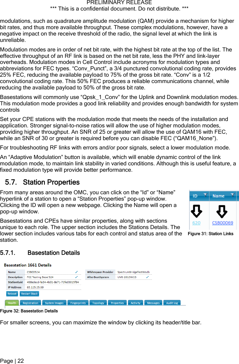 PRELIMINARY RELEASE *** This is a confidential document. Do not distribute. ***  modulations, such as quadrature amplitude modulation (QAM) provide a mechanism for higher bit rates, and thus more available throughput. These complex modulations, however, have a negative impact on the receive threshold of the radio, the signal level at which the link is unreliable. Modulation modes are in order of net bit rate, with the highest bit rate at the top of the list. The effective throughput of an RF link is based on the net bit rate, less the PHY and link-layer overheads. Modulation modes in Cell Control include acronyms for modulation types and abbreviations for FEC types. “Conv_Punct”, a 3/4 punctured convolutional coding rate, provides 25% FEC, reducing the available payload to 75% of the gross bit rate. “Conv” is a 1/2 convolutional coding rate. This 50% FEC produces a reliable communications channel, while reducing the available payload to 50% of the gross bit rate. Basestations will commonly use “Qpsk_1_Conv” for the Uplink and Downlink modulation modes. This modulation mode provides a good link reliability and provides enough bandwidth for system controls Set your CPE stations with the modulation mode that meets the needs of the installation and application. Stronger signal-to-noise ratios will allow the use of higher modulation modes, providing higher throughput. An SNR of 25 or greater will allow the use of QAM16 with FEC, while an SNR of 30 or greater is required before you can disable FEC (“QAM16_None”). For troubleshooting RF links with errors and/or poor signals, select a lower modulation mode. An “Adaptive Modulation” button is available, which will enable dynamic control of the link modulation mode, to maintain link stability in varied conditions. Although this is useful feature, a fixed modulation type will provide better performance. 5.7. Station Properties From many areas around the OMC, you can click on the “Id” or “Name” hyperlink of a station to open a “Station Properties” pop-up window. Clicking the ID will open a new webpage. Clicking the Name will open a pop-up window. Basestations and CPEs have similar properties, along with sections unique to each role. The upper section includes the Stations Details. The lower section includes various tabs for each control and status area of the station. Figure 31: Station Links5.7.1. Basestation Details  Figure 32: Basestation Details For smaller screens, you can maximize the window by clicking its header/title bar. Page | 22  