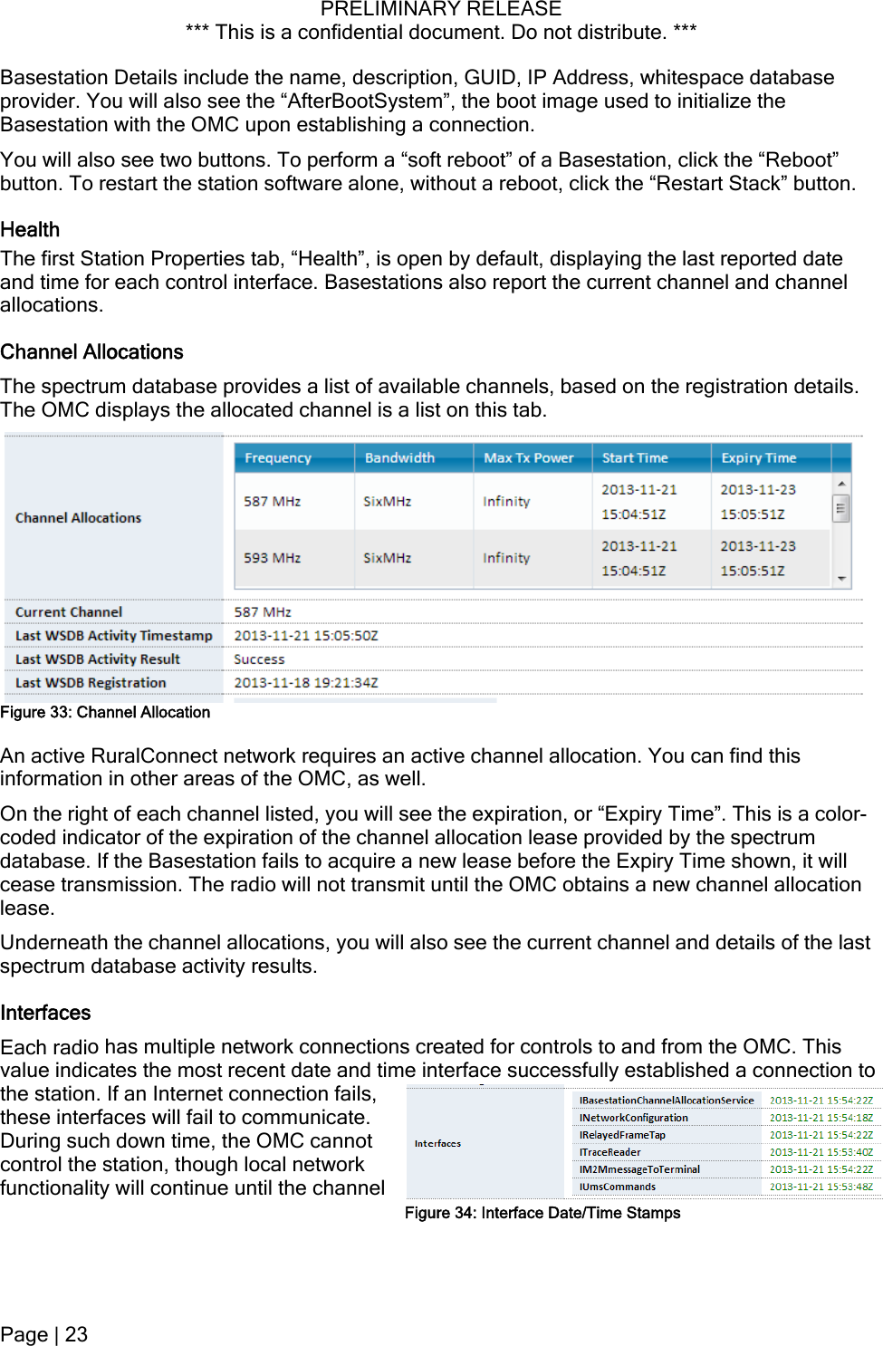 PRELIMINARY RELEASE *** This is a confidential document. Do not distribute. ***  Basestation Details include the name, description, GUID, IP Address, whitespace database provider. You will also see the “AfterBootSystem”, the boot image used to initialize the Basestation with the OMC upon establishing a connection. You will also see two buttons. To perform a “soft reboot” of a Basestation, click the “Reboot” button. To restart the station software alone, without a reboot, click the “Restart Stack” button. Health The first Station Properties tab, “Health”, is open by default, displaying the last reported date and time for each control interface. Basestations also report the current channel and channel allocations. Channel Allocations The spectrum database provides a list of available channels, based on the registration details. The OMC displays the allocated channel is a list on this tab.  Figure 33: Channel Allocation An active RuralConnect network requires an active channel allocation. You can find this information in other areas of the OMC, as well. On the right of each channel listed, you will see the expiration, or “Expiry Time”. This is a color-coded indicator of the expiration of the channel allocation lease provided by the spectrum database. If the Basestation fails to acquire a new lease before the Expiry Time shown, it will cease transmission. The radio will not transmit until the OMC obtains a new channel allocation lease. Underneath the channel allocations, you will also see the current channel and details of the last spectrum database activity results. Interfaces Each radio has multiple network connections created for controls to and from the OMC. This value indicates the most recent date and time interface successfully established a connection to the station. If an Internet connection fails, these interfaces will fail to communicate. During such down time, the OMC cannot control the station, though local network functionality will continue until the channel Figure 34: Interface Date/Time Stamps Page | 23  