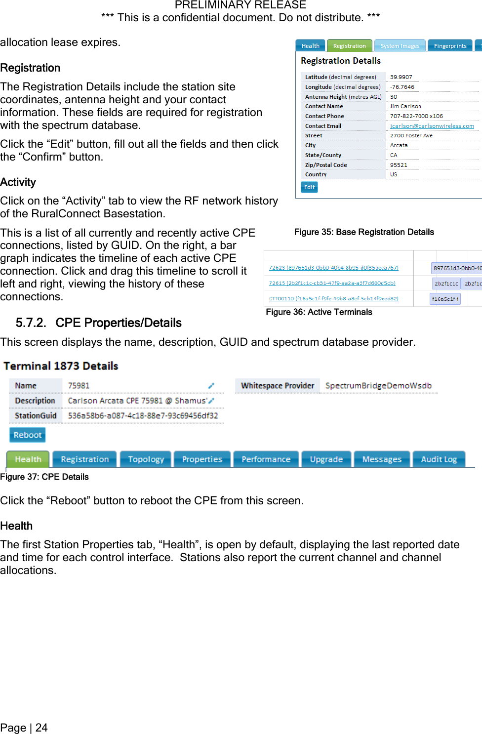 PRELIMINARY RELEASE *** This is a confidential document. Do not distribute. ***  se. allocation lease expires. Registration The Registration Details include the station site coordinates, antenna height and your contact information. These fields are required for registration with the spectrum databaClick the “Edit” button, fill out all the fields and then click the “Confirm” button. Activity Click on the “Activity” tab to view the RF network history of the RuralConnect Basestation. This is a list of all currently and recently active CPE connections, listed by GUID. On the right, a bar graph indicates the timeline of each active CPE connection. Click and drag this timeline to scroll it left and right, viewing the history of these connections. Figure 35: Base Registration DetailsFigure 36: Active Terminals 5.7.2. CPE Properties/Details This screen displays the name, description, GUID and spectrum database provider.  Figure 37: CPE Details Click the “Reboot” button to reboot the CPE from this screen. Health The first Station Properties tab, “Health”, is open by default, displaying the last reported date and time for each control interface.  Stations also report the current channel and channel allocations. Page | 24  