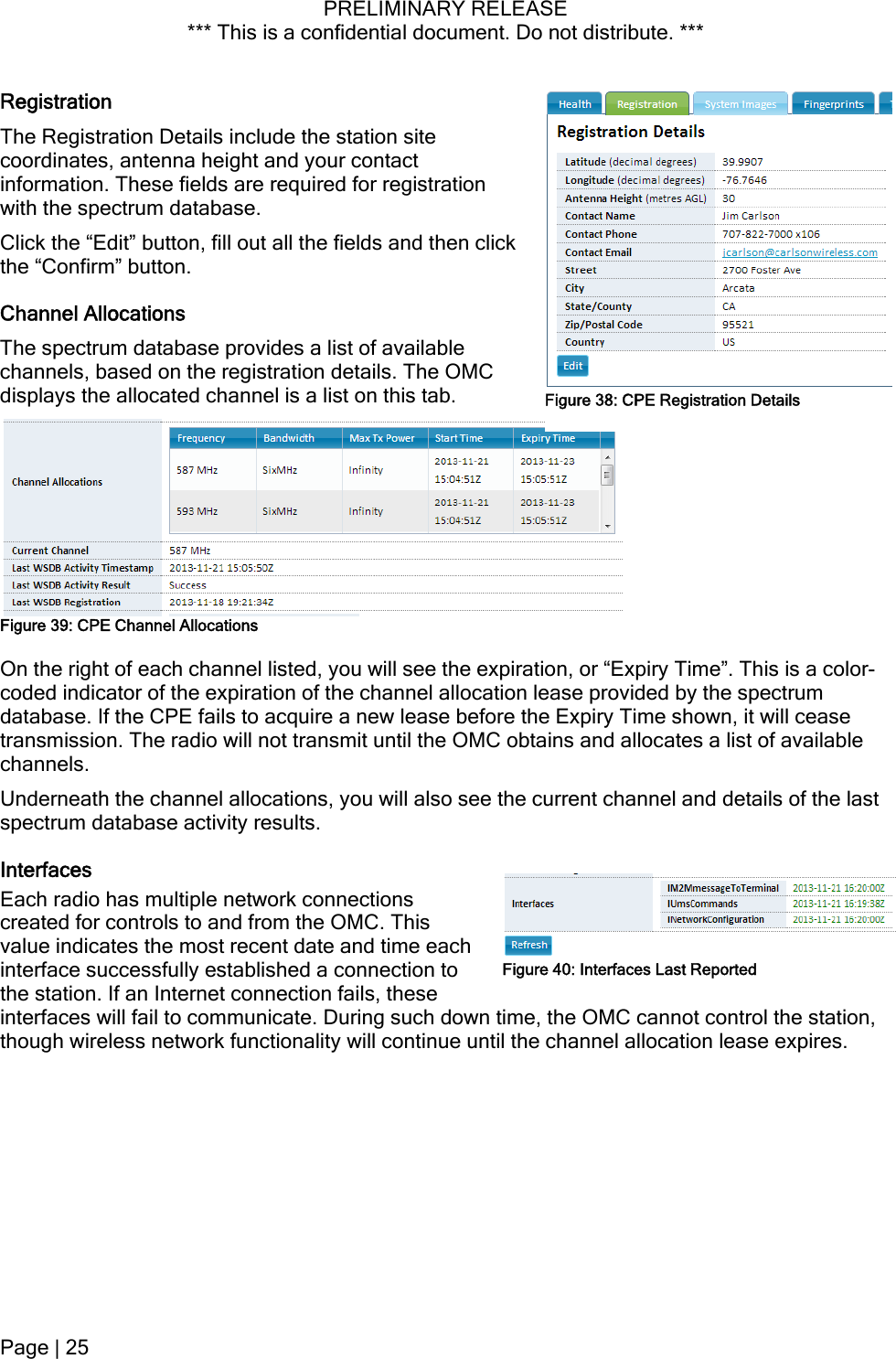 PRELIMINARY RELEASE *** This is a confidential document. Do not distribute. ***  Registration The Registration Details include the station site coordinates, antenna height and your contact information. These fields are required for registration with the spectrum database. Click the “Edit” button, fill out all the fields and then click the “Confirm” button. Channel Allocations The spectrum database provides a list of available channels, based on the registration details. The OMC displays the allocated channel is a list on this tab.  Figure 38: CPE Registration DetailsFigure 39: CPE Channel Allocations On the right of each channel listed, you will see the expiration, or “Expiry Time”. This is a color-coded indicator of the expiration of the channel allocation lease provided by the spectrum database. If the CPE fails to acquire a new lease before the Expiry Time shown, it will cease transmission. The radio will not transmit until the OMC obtains and allocates a list of available channels. Underneath the channel allocations, you will also see the current channel and details of the last spectrum database activity results. Interfaces Each radio has multiple network connections created for controls to and from the OMC. This value indicates the most recent date and time each interface successfully established a connection to the station. If an Internet connection fails, these interfaces will fail to communicate. During such down time, the OMC cannot control the station, though wireless network functionality will continue until the channel allocation lease expires. Figure 40: Interfaces Last Reported Page | 25  