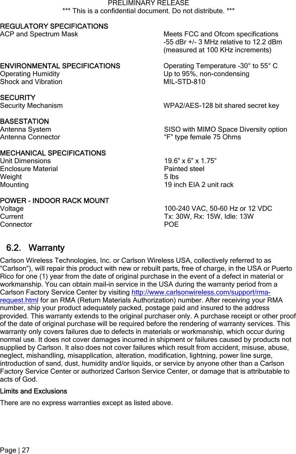 PRELIMINARY RELEASE *** This is a confidential document. Do not distribute. ***  REGULATORY SPECIFICATIONS   ACP and Spectrum Mask  Meets FCC and Ofcom specifications  -55 dBr +/- 3 MHz relative to 12.2 dBm (measured at 100 KHz increments)  ENVIRONMENTAL SPECIFICATIONS  Operating Temperature -30° to 55° C Operating Humidity  Up to 95%, non-condensing Shock and Vibration  MIL-STD-810  SECURITY   Security Mechanism  WPA2/AES-128 bit shared secret key  BASESTATION   Antenna System  SISO with MIMO Space Diversity option Antenna Connector  “F” type female 75 Ohms  MECHANICAL SPECIFICATIONS   Unit Dimensions   19.6” x 6” x 1.75” Enclosure Material   Painted steel Weight   5 lbs Mounting   19 inch EIA 2 unit rack  POWER - INDOOR RACK MOUNT     Voltage   100-240 VAC, 50-60 Hz or 12 VDC Current   Tx: 30W, Rx: 15W, Idle: 13W  Connector   POE  6.2. Warranty Carlson Wireless Technologies, Inc. or Carlson Wireless USA, collectively referred to as “Carlson“), will repair this product with new or rebuilt parts, free of charge, in the USA or Puerto Rico for one (1) year from the date of original purchase in the event of a defect in material or workmanship. You can obtain mail-in service in the USA during the warranty period from a Carlson Factory Service Center by visiting http://www.carlsonwireless.com/support/rma-request.html for an RMA (Return Materials Authorization) number. After receiving your RMA number, ship your product adequately packed, postage paid and insured to the address provided. This warranty extends to the original purchaser only. A purchase receipt or other proof of the date of original purchase will be required before the rendering of warranty services. This warranty only covers failures due to defects in materials or workmanship, which occur during normal use. It does not cover damages incurred in shipment or failures caused by products not supplied by Carlson. It also does not cover failures which result from accident, misuse, abuse, neglect, mishandling, misapplication, alteration, modification, lightning, power line surge, introduction of sand, dust, humidity and/or liquids, or service by anyone other than a Carlson Factory Service Center or authorized Carlson Service Center, or damage that is attributable to acts of God. Limits and Exclusions There are no express warranties except as listed above. Page | 27  