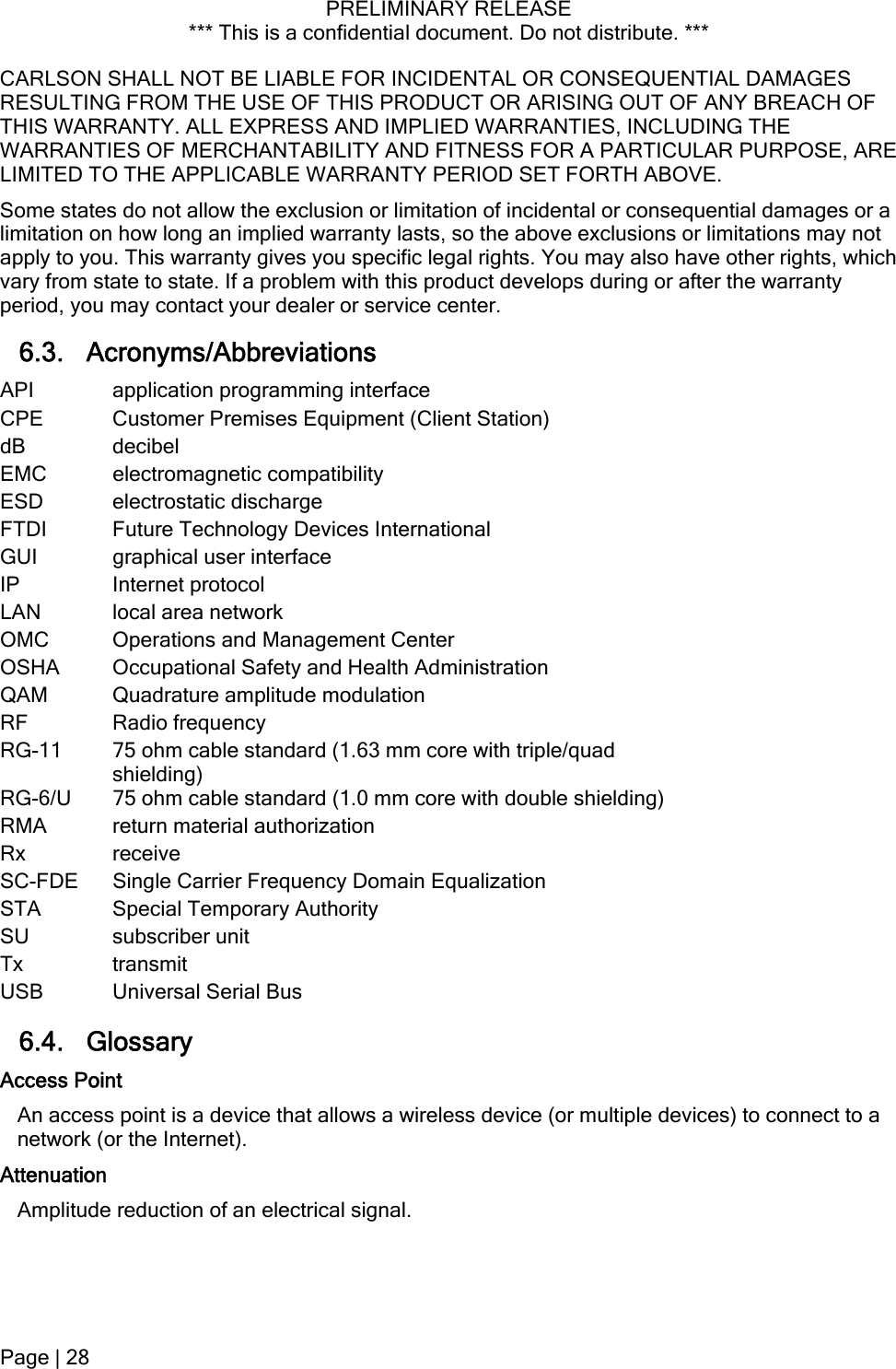 PRELIMINARY RELEASE *** This is a confidential document. Do not distribute. ***  CARLSON SHALL NOT BE LIABLE FOR INCIDENTAL OR CONSEQUENTIAL DAMAGES RESULTING FROM THE USE OF THIS PRODUCT OR ARISING OUT OF ANY BREACH OF THIS WARRANTY. ALL EXPRESS AND IMPLIED WARRANTIES, INCLUDING THE WARRANTIES OF MERCHANTABILITY AND FITNESS FOR A PARTICULAR PURPOSE, ARE LIMITED TO THE APPLICABLE WARRANTY PERIOD SET FORTH ABOVE. Some states do not allow the exclusion or limitation of incidental or consequential damages or a limitation on how long an implied warranty lasts, so the above exclusions or limitations may not apply to you. This warranty gives you specific legal rights. You may also have other rights, which vary from state to state. If a problem with this product develops during or after the warranty period, you may contact your dealer or service center.  6.3. Acronyms/Abbreviations API  application programming interface CPE  Customer Premises Equipment (Client Station) dB decibel EMC electromagnetic compatibility ESD electrostatic discharge FTDI   Future Technology Devices International GUI  graphical user interface IP Internet protocol LAN  local area network OMC  Operations and Management Center OSHA  Occupational Safety and Health Administration QAM  Quadrature amplitude modulation RF Radio frequency RG-11  75 ohm cable standard (1.63 mm core with triple/quad shielding) RG-6/U  75 ohm cable standard (1.0 mm core with double shielding) RMA  return material authorization Rx receive SC-FDE  Single Carrier Frequency Domain Equalization STA  Special Temporary Authority SU subscriber unit Tx   transmit USB  Universal Serial Bus 6.4. Glossary  Access Point An access point is a device that allows a wireless device (or multiple devices) to connect to a network (or the Internet). Attenuation Amplitude reduction of an electrical signal. Page | 28  
