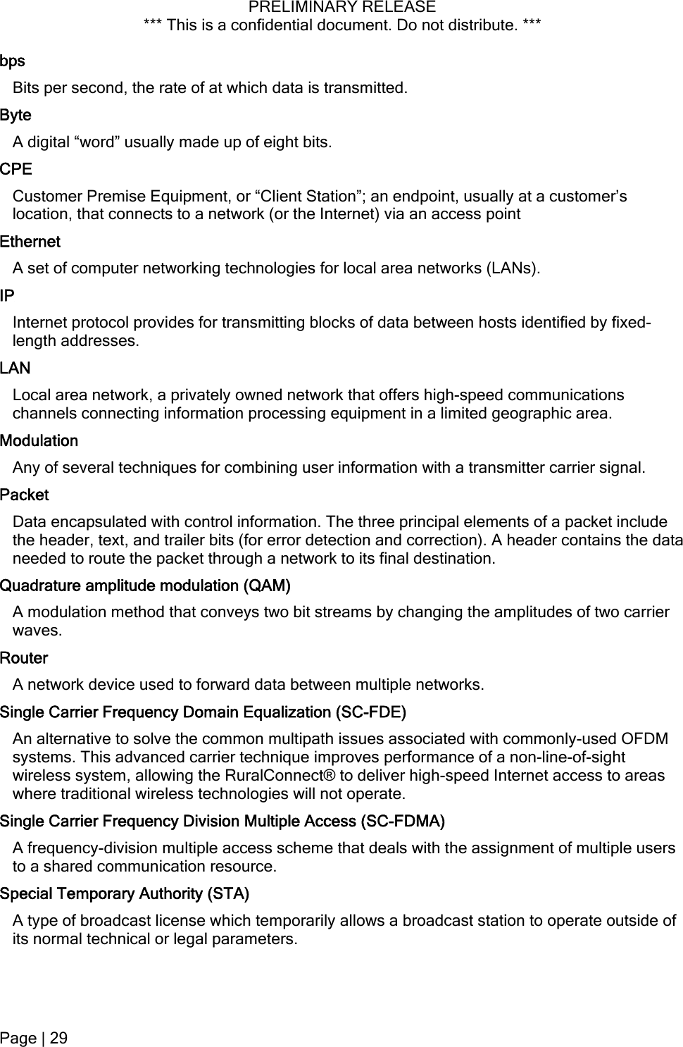 PRELIMINARY RELEASE *** This is a confidential document. Do not distribute. ***  bps Bits per second, the rate of at which data is transmitted. Byte A digital “word” usually made up of eight bits. CPE Customer Premise Equipment, or “Client Station”; an endpoint, usually at a customer’s location, that connects to a network (or the Internet) via an access point Ethernet A set of computer networking technologies for local area networks (LANs). IP Internet protocol provides for transmitting blocks of data between hosts identified by fixed-length addresses. LAN Local area network, a privately owned network that offers high-speed communications channels connecting information processing equipment in a limited geographic area. Modulation Any of several techniques for combining user information with a transmitter carrier signal. Packet Data encapsulated with control information. The three principal elements of a packet include the header, text, and trailer bits (for error detection and correction). A header contains the data needed to route the packet through a network to its final destination. Quadrature amplitude modulation (QAM) A modulation method that conveys two bit streams by changing the amplitudes of two carrier waves. Router A network device used to forward data between multiple networks. Single Carrier Frequency Domain Equalization (SC-FDE) An alternative to solve the common multipath issues associated with commonly-used OFDM systems. This advanced carrier technique improves performance of a non-line-of-sight wireless system, allowing the RuralConnect® to deliver high-speed Internet access to areas where traditional wireless technologies will not operate. Single Carrier Frequency Division Multiple Access (SC-FDMA) A frequency-division multiple access scheme that deals with the assignment of multiple users to a shared communication resource. Special Temporary Authority (STA) A type of broadcast license which temporarily allows a broadcast station to operate outside of its normal technical or legal parameters. Page | 29  