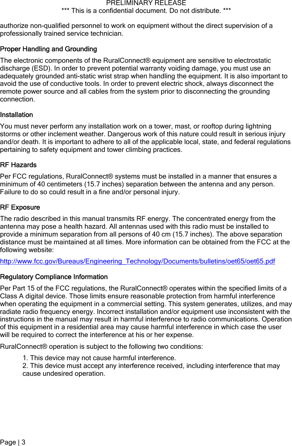 PRELIMINARY RELEASE *** This is a confidential document. Do not distribute. ***  authorize non-qualified personnel to work on equipment without the direct supervision of a professionally trained service technician.  Proper Handling and Grounding The electronic components of the RuralConnect® equipment are sensitive to electrostatic discharge (ESD). In order to prevent potential warranty voiding damage, you must use an adequately grounded anti-static wrist strap when handling the equipment. It is also important to avoid the use of conductive tools. In order to prevent electric shock, always disconnect the remote power source and all cables from the system prior to disconnecting the grounding connection.  Installation You must never perform any installation work on a tower, mast, or rooftop during lightning storms or other inclement weather. Dangerous work of this nature could result in serious injury and/or death. It is important to adhere to all of the applicable local, state, and federal regulations pertaining to safety equipment and tower climbing practices.  RF Hazards  Per FCC regulations, RuralConnect® systems must be installed in a manner that ensures a minimum of 40 centimeters (15.7 inches) separation between the antenna and any person. Failure to do so could result in a fine and/or personal injury. RF Exposure The radio described in this manual transmits RF energy. The concentrated energy from the antenna may pose a health hazard. All antennas used with this radio must be installed to provide a minimum separation from all persons of 40 cm (15.7 inches). The above separation distance must be maintained at all times. More information can be obtained from the FCC at the following website: http://www.fcc.gov/Bureaus/Engineering_Technology/Documents/bulletins/oet65/oet65.pdf Regulatory Compliance Information Per Part 15 of the FCC regulations, the RuralConnect® operates within the specified limits of a Class A digital device. Those limits ensure reasonable protection from harmful interference when operating the equipment in a commercial setting. This system generates, utilizes, and may radiate radio frequency energy. Incorrect installation and/or equipment use inconsistent with the instructions in the manual may result in harmful interference to radio communications. Operation of this equipment in a residential area may cause harmful interference in which case the user will be required to correct the interference at his or her expense.  RuralConnect® operation is subject to the following two conditions: 1. This device may not cause harmful interference. 2. This device must accept any interference received, including interference that may cause undesired operation. Page | 3  