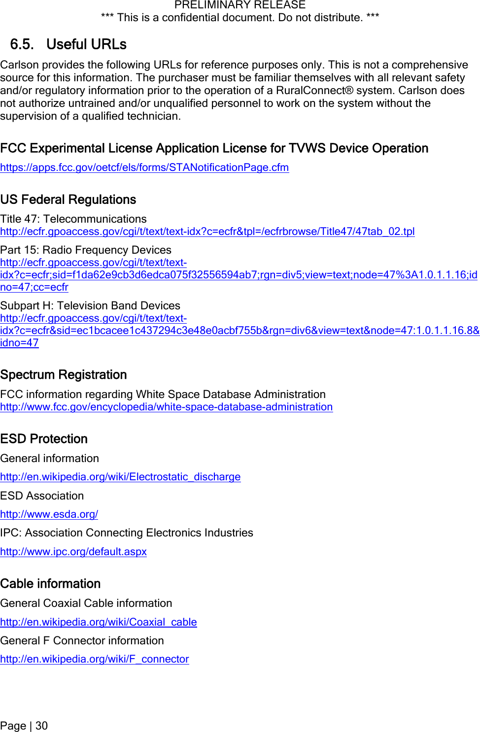 PRELIMINARY RELEASE *** This is a confidential document. Do not distribute. ***  6.5. Useful URLs Carlson provides the following URLs for reference purposes only. This is not a comprehensive source for this information. The purchaser must be familiar themselves with all relevant safety and/or regulatory information prior to the operation of a RuralConnect® system. Carlson does not authorize untrained and/or unqualified personnel to work on the system without the supervision of a qualified technician. FCC Experimental License Application License for TVWS Device Operation https://apps.fcc.gov/oetcf/els/forms/STANotificationPage.cfm US Federal Regulations Title 47: Telecommunications http://ecfr.gpoaccess.gov/cgi/t/text/text-idx?c=ecfr&amp;tpl=/ecfrbrowse/Title47/47tab_02.tpl Part 15: Radio Frequency Devices http://ecfr.gpoaccess.gov/cgi/t/text/text-idx?c=ecfr;sid=f1da62e9cb3d6edca075f32556594ab7;rgn=div5;view=text;node=47%3A1.0.1.1.16;idno=47;cc=ecfr Subpart H: Television Band Devices http://ecfr.gpoaccess.gov/cgi/t/text/text-idx?c=ecfr&amp;sid=ec1bcacee1c437294c3e48e0acbf755b&amp;rgn=div6&amp;view=text&amp;node=47:1.0.1.1.16.8&amp;idno=47 Spectrum Registration FCC information regarding White Space Database Administration http://www.fcc.gov/encyclopedia/white-space-database-administration ESD Protection General information http://en.wikipedia.org/wiki/Electrostatic_discharge ESD Association http://www.esda.org/ IPC: Association Connecting Electronics Industries http://www.ipc.org/default.aspx Cable information General Coaxial Cable information http://en.wikipedia.org/wiki/Coaxial_cable General F Connector information http://en.wikipedia.org/wiki/F_connector Page | 30  