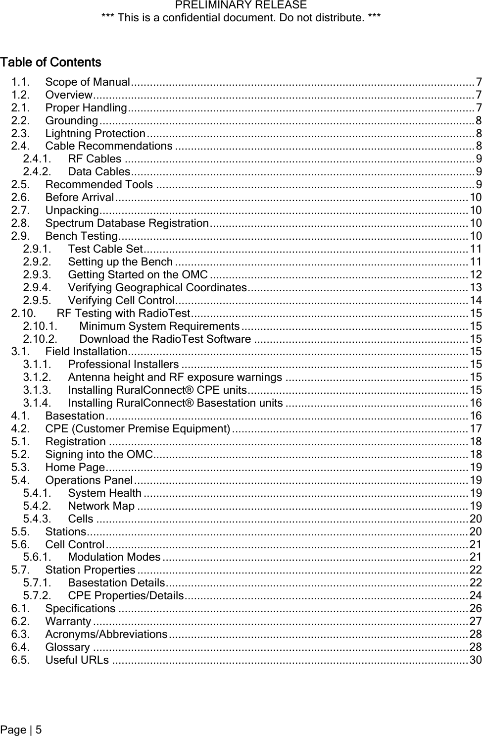 PRELIMINARY RELEASE *** This is a confidential document. Do not distribute. ***  Table of Contents 1.1. Scope of Manual.............................................................................................................7 1.2. Overview.........................................................................................................................7 2.1. Proper Handling..............................................................................................................7 2.2. Grounding.......................................................................................................................8 2.3. Lightning Protection........................................................................................................8 2.4. Cable Recommendations ...............................................................................................8 2.4.1. RF Cables ...............................................................................................................9 2.4.2. Data Cables.............................................................................................................9 2.5. Recommended Tools .....................................................................................................9 2.6. Before Arrival................................................................................................................10 2.7. Unpacking.....................................................................................................................10 2.8. Spectrum Database Registration..................................................................................10 2.9. Bench Testing...............................................................................................................10 2.9.1. Test Cable Set.......................................................................................................11 2.9.2. Setting up the Bench .............................................................................................11 2.9.3. Getting Started on the OMC ..................................................................................12 2.9.4. Verifying Geographical Coordinates......................................................................13 2.9.5. Verifying Cell Control.............................................................................................14 2.10. RF Testing with RadioTest........................................................................................15 2.10.1. Minimum System Requirements........................................................................15 2.10.2. Download the RadioTest Software ....................................................................15 3.1. Field Installation............................................................................................................15 3.1.1. Professional Installers ...........................................................................................15 3.1.2. Antenna height and RF exposure warnings ..........................................................15 3.1.3. Installing RuralConnect® CPE units......................................................................15 3.1.4. Installing RuralConnect® Basestation units ..........................................................16 4.1. Basestation...................................................................................................................16 4.2. CPE (Customer Premise Equipment) ...........................................................................17 5.1. Registration ..................................................................................................................18 5.2. Signing into the OMC....................................................................................................18 5.3. Home Page...................................................................................................................19 5.4. Operations Panel..........................................................................................................19 5.4.1. System Health .......................................................................................................19 5.4.2. Network Map .........................................................................................................19 5.4.3. Cells ......................................................................................................................20 5.5. Stations.........................................................................................................................20 5.6. Cell Control...................................................................................................................21 5.6.1. Modulation Modes .................................................................................................21 5.7. Station Properties .........................................................................................................22 5.7.1. Basestation Details................................................................................................22 5.7.2. CPE Properties/Details..........................................................................................24 6.1. Specifications ...............................................................................................................26 6.2. Warranty .......................................................................................................................27 6.3. Acronyms/Abbreviations...............................................................................................28 6.4. Glossary .......................................................................................................................28 6.5. Useful URLs .................................................................................................................30 Page | 5  