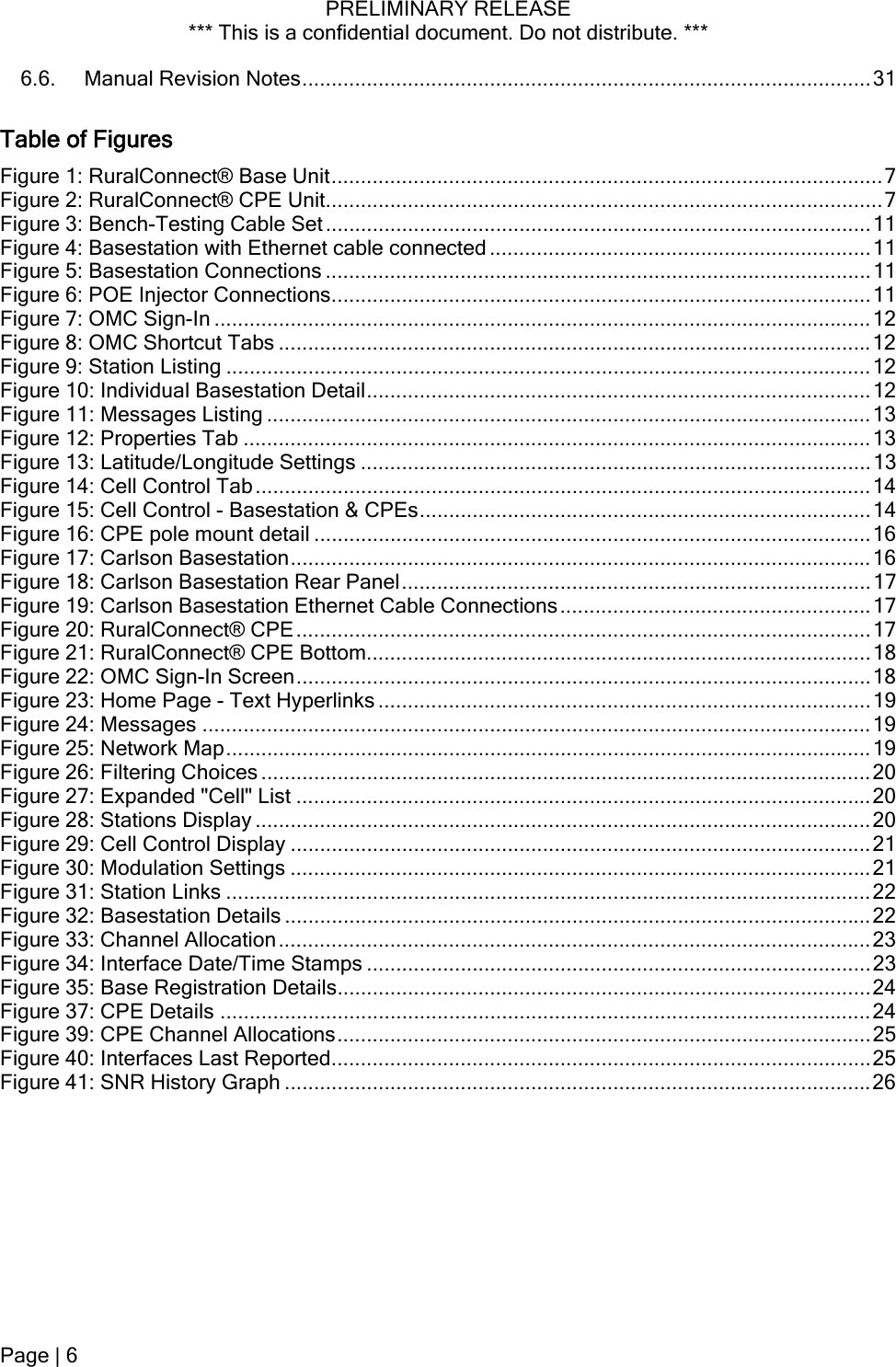 PRELIMINARY RELEASE *** This is a confidential document. Do not distribute. ***  6.6. Manual Revision Notes.................................................................................................31 Table of Figures Figure 1: RuralConnect® Base Unit..............................................................................................7 Figure 2: RuralConnect® CPE Unit...............................................................................................7 Figure 3: Bench-Testing Cable Set .............................................................................................11 Figure 4: Basestation with Ethernet cable connected .................................................................11 Figure 5: Basestation Connections .............................................................................................11 Figure 6: POE Injector Connections............................................................................................11 Figure 7: OMC Sign-In ................................................................................................................12 Figure 8: OMC Shortcut Tabs .....................................................................................................12 Figure 9: Station Listing ..............................................................................................................12 Figure 10: Individual Basestation Detail......................................................................................12 Figure 11: Messages Listing .......................................................................................................13 Figure 12: Properties Tab ...........................................................................................................13 Figure 13: Latitude/Longitude Settings .......................................................................................13 Figure 14: Cell Control Tab .........................................................................................................14 Figure 15: Cell Control - Basestation &amp; CPEs.............................................................................14 Figure 16: CPE pole mount detail ...............................................................................................16 Figure 17: Carlson Basestation...................................................................................................16 Figure 18: Carlson Basestation Rear Panel................................................................................17 Figure 19: Carlson Basestation Ethernet Cable Connections.....................................................17 Figure 20: RuralConnect® CPE..................................................................................................17 Figure 21: RuralConnect® CPE Bottom......................................................................................18 Figure 22: OMC Sign-In Screen..................................................................................................18 Figure 23: Home Page - Text Hyperlinks ....................................................................................19 Figure 24: Messages ..................................................................................................................19 Figure 25: Network Map..............................................................................................................19 Figure 26: Filtering Choices ........................................................................................................20 Figure 27: Expanded &quot;Cell&quot; List ..................................................................................................20 Figure 28: Stations Display .........................................................................................................20 Figure 29: Cell Control Display ...................................................................................................21 Figure 30: Modulation Settings ...................................................................................................21 Figure 31: Station Links ..............................................................................................................22 Figure 32: Basestation Details ....................................................................................................22 Figure 33: Channel Allocation.....................................................................................................23 Figure 34: Interface Date/Time Stamps ......................................................................................23 Figure 35: Base Registration Details...........................................................................................24 Figure 37: CPE Details ...............................................................................................................24 Figure 39: CPE Channel Allocations...........................................................................................25 Figure 40: Interfaces Last Reported............................................................................................25 Figure 41: SNR History Graph ....................................................................................................26  Page | 6  