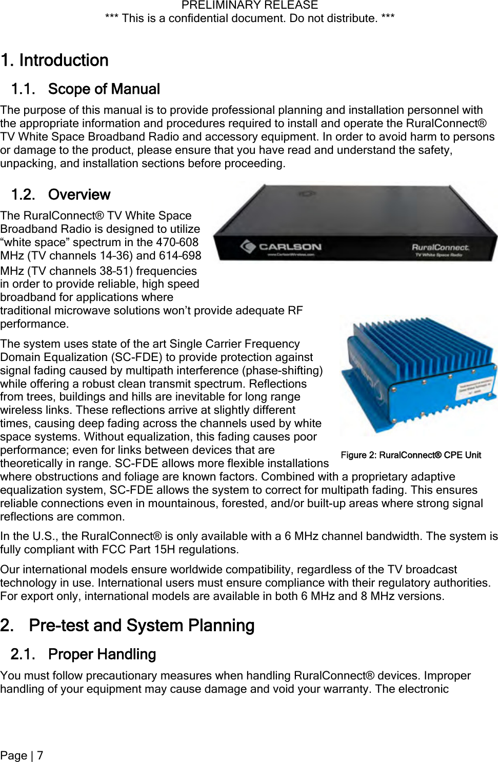 PRELIMINARY RELEASE *** This is a confidential document. Do not distribute. ***   poor 1. Introduction 1.1. Scope of Manual The purpose of this manual is to provide professional planning and installation personnel with the appropriate information and procedures required to install and operate the RuralConnect® TV White Space Broadband Radio and accessory equipment. In order to avoid harm to persons or damage to the product, please ensure that you have read and understand the safety, unpacking, and installation sections before proceeding. 1.2. Overview The RuralConnect® TV White Space Broadband Radio is designed to utilize “white space” spectrum in the 470–608 MHz (TV channels 14–36) and 614–698 MHz (TV channels 38–51) frequencies in order to provide reliable, high speed broadband for applications where traditional microwave solutions won’t provide adequate RF performance.  The system uses state of the art Single Carrier Frequency Domain Equalization (SC-FDE) to provide protection against signal fading caused by multipath interference (phase-shifting) while offering a robust clean transmit spectrum. Reflections from trees, buildings and hills are inevitable for long range wireless links. These reflections arrive at slightly different times, causing deep fading across the channels used by white space systems. Without equalization, this fading causesperformance; even for links between devices that are theoretically in range. SC-FDE allows more flexible installations where obstructions and foliage are known factors. Combined with a proprietary adaptive equalization system, SC-FDE allows the system to correct for multipath fading. This ensures reliable connections even in mountainous, forested, and/or built-up areas where strong signal reflections are common. Figure 2: RuralConnect® CPE UnitIn the U.S., the RuralConnect® is only available with a 6 MHz channel bandwidth. The system is fully compliant with FCC Part 15H regulations. Our international models ensure worldwide compatibility, regardless of the TV broadcast technology in use. International users must ensure compliance with their regulatory authorities. For export only, international models are available in both 6 MHz and 8 MHz versions. 2. Pre-test and System Planning 2.1. Proper Handling  You must follow precautionary measures when handling RuralConnect® devices. Improper handling of your equipment may cause damage and void your warranty. The electronic Page | 7  