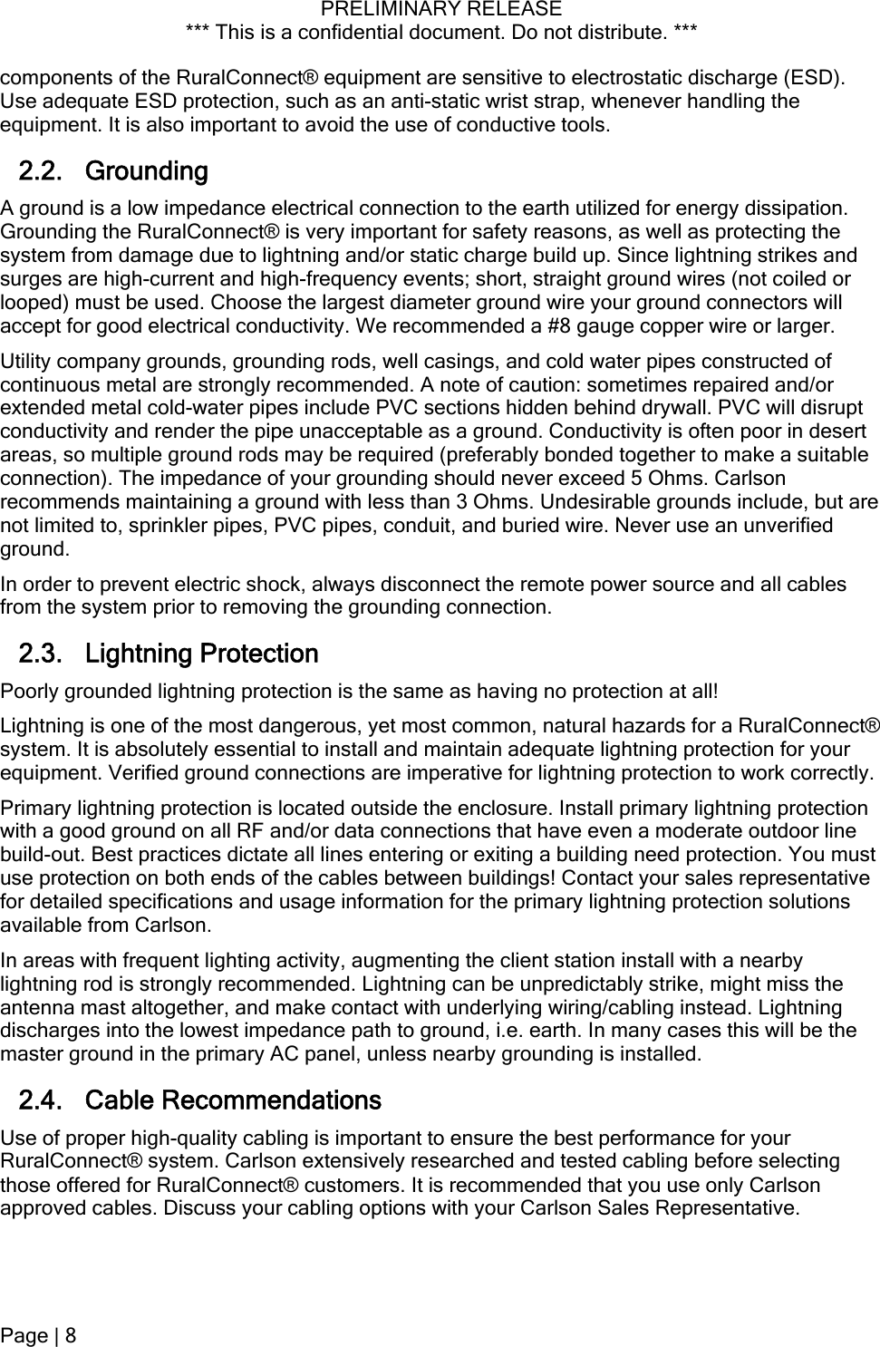 PRELIMINARY RELEASE *** This is a confidential document. Do not distribute. ***  components of the RuralConnect® equipment are sensitive to electrostatic discharge (ESD). Use adequate ESD protection, such as an anti-static wrist strap, whenever handling the equipment. It is also important to avoid the use of conductive tools. 2.2. Grounding  A ground is a low impedance electrical connection to the earth utilized for energy dissipation. Grounding the RuralConnect® is very important for safety reasons, as well as protecting the system from damage due to lightning and/or static charge build up. Since lightning strikes and surges are high-current and high-frequency events; short, straight ground wires (not coiled or looped) must be used. Choose the largest diameter ground wire your ground connectors will accept for good electrical conductivity. We recommended a #8 gauge copper wire or larger. Utility company grounds, grounding rods, well casings, and cold water pipes constructed of continuous metal are strongly recommended. A note of caution: sometimes repaired and/or extended metal cold-water pipes include PVC sections hidden behind drywall. PVC will disrupt conductivity and render the pipe unacceptable as a ground. Conductivity is often poor in desert areas, so multiple ground rods may be required (preferably bonded together to make a suitable connection). The impedance of your grounding should never exceed 5 Ohms. Carlson recommends maintaining a ground with less than 3 Ohms. Undesirable grounds include, but are not limited to, sprinkler pipes, PVC pipes, conduit, and buried wire. Never use an unverified ground. In order to prevent electric shock, always disconnect the remote power source and all cables from the system prior to removing the grounding connection. 2.3. Lightning Protection Poorly grounded lightning protection is the same as having no protection at all! Lightning is one of the most dangerous, yet most common, natural hazards for a RuralConnect® system. It is absolutely essential to install and maintain adequate lightning protection for your equipment. Verified ground connections are imperative for lightning protection to work correctly. Primary lightning protection is located outside the enclosure. Install primary lightning protection with a good ground on all RF and/or data connections that have even a moderate outdoor line build-out. Best practices dictate all lines entering or exiting a building need protection. You must use protection on both ends of the cables between buildings! Contact your sales representative for detailed specifications and usage information for the primary lightning protection solutions available from Carlson. In areas with frequent lighting activity, augmenting the client station install with a nearby lightning rod is strongly recommended. Lightning can be unpredictably strike, might miss the antenna mast altogether, and make contact with underlying wiring/cabling instead. Lightning discharges into the lowest impedance path to ground, i.e. earth. In many cases this will be the master ground in the primary AC panel, unless nearby grounding is installed. 2.4. Cable Recommendations Use of proper high-quality cabling is important to ensure the best performance for your RuralConnect® system. Carlson extensively researched and tested cabling before selecting those offered for RuralConnect® customers. It is recommended that you use only Carlson approved cables. Discuss your cabling options with your Carlson Sales Representative. Page | 8  