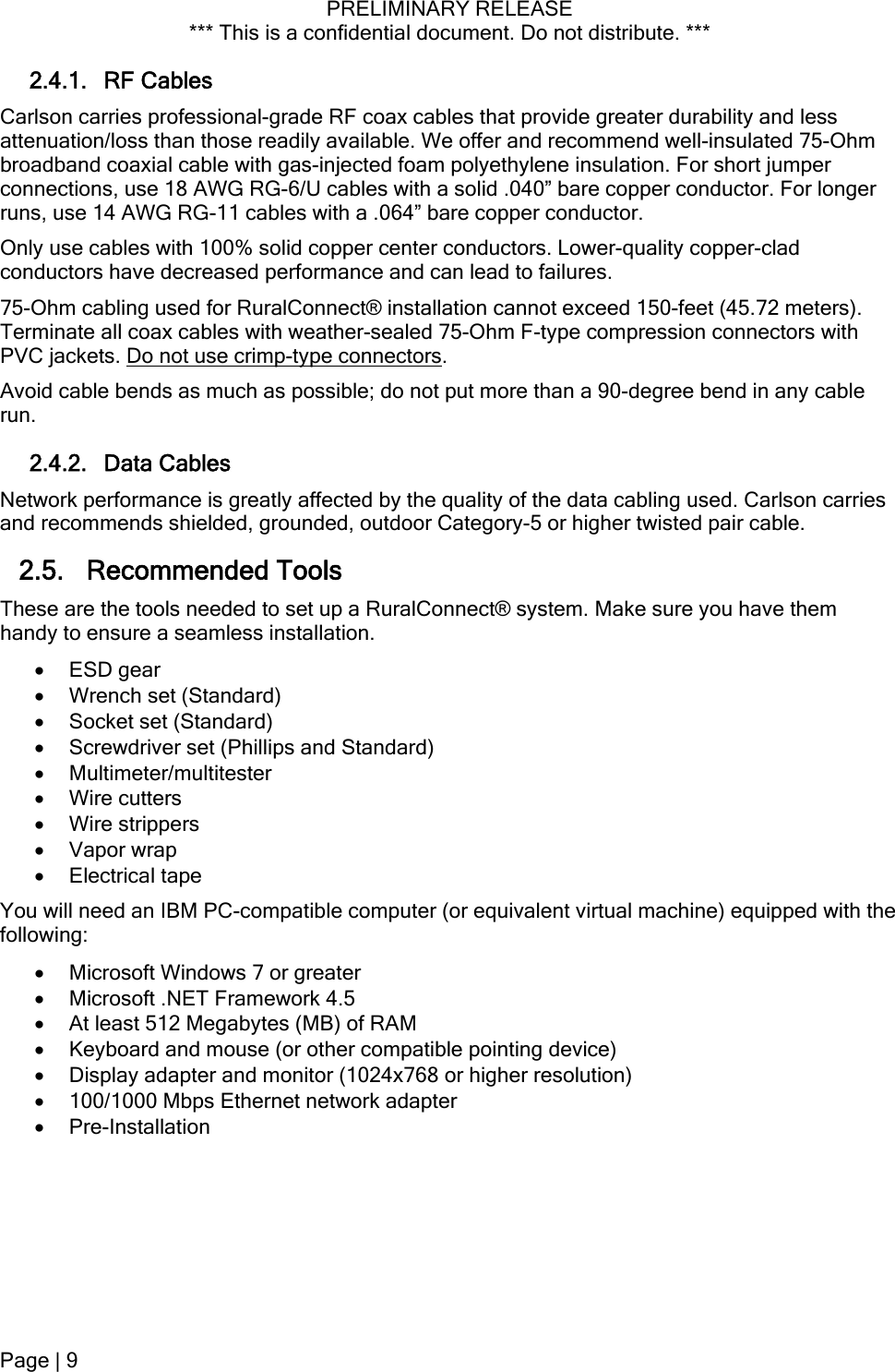 PRELIMINARY RELEASE *** This is a confidential document. Do not distribute. ***  2.4.1. RF Cables Carlson carries professional-grade RF coax cables that provide greater durability and less attenuation/loss than those readily available. We offer and recommend well-insulated 75-Ohm broadband coaxial cable with gas-injected foam polyethylene insulation. For short jumper connections, use 18 AWG RG-6/U cables with a solid .040” bare copper conductor. For longer runs, use 14 AWG RG-11 cables with a .064” bare copper conductor. Only use cables with 100% solid copper center conductors. Lower-quality copper-clad conductors have decreased performance and can lead to failures. 75-Ohm cabling used for RuralConnect® installation cannot exceed 150-feet (45.72 meters). Terminate all coax cables with weather-sealed 75-Ohm F-type compression connectors with PVC jackets. Do not use crimp-type connectors. Avoid cable bends as much as possible; do not put more than a 90-degree bend in any cable run. 2.4.2. Data Cables Network performance is greatly affected by the quality of the data cabling used. Carlson carries and recommends shielded, grounded, outdoor Category-5 or higher twisted pair cable. 2.5. Recommended Tools  These are the tools needed to set up a RuralConnect® system. Make sure you have them handy to ensure a seamless installation.  ESD gear  Wrench set (Standard)  Socket set (Standard)  Screwdriver set (Phillips and Standard)  Multimeter/multitester  Wire cutters  Wire strippers  Vapor wrap  Electrical tape You will need an IBM PC-compatible computer (or equivalent virtual machine) equipped with the following:  Microsoft Windows 7 or greater  Microsoft .NET Framework 4.5  At least 512 Megabytes (MB) of RAM  Keyboard and mouse (or other compatible pointing device)  Display adapter and monitor (1024x768 or higher resolution)  100/1000 Mbps Ethernet network adapter  Pre-Installation Page | 9  