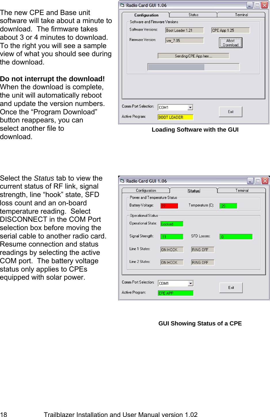                         Trailblazer Installation and User Manual version 1.02                                 18 The new CPE and Base unit software will take about a minute to download.  The firmware takes about 3 or 4 minutes to download.  To the right you will see a sample view of what you should see during the download.   Do not interrupt the download! When the download is complete, the unit will automatically reboot and update the version numbers. Once the “Program Download” button reappears, you can select another file to download.      Select the Status tab to view the current status of RF link, signal strength, line “hook” state, SFD loss count and an on-board temperature reading.  Select DISCONNECT in the COM Port selection box before moving the serial cable to another radio card. Resume connection and status readings by selecting the active COM port.  The battery voltage status only applies to CPEs equipped with solar power.      Loading Software with the GUI GUI Showing Status of a CPE 