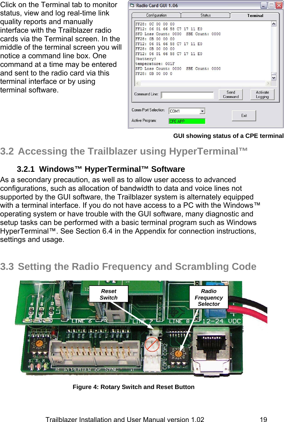                         Trailblazer Installation and User Manual version 1.02                                 19Click on the Terminal tab to monitor status, view and log real-time link quality reports and manually interface with the Trailblazer radio cards via the Terminal screen. In the middle of the terminal screen you will notice a command line box. One command at a time may be entered and sent to the radio card via this terminal interface or by using terminal software.        3.2 Accessing the Trailblazer using HyperTerminal™ 3.2.1  Windows™ HyperTerminal™ Software As a secondary precaution, as well as to allow user access to advanced configurations, such as allocation of bandwidth to data and voice lines not supported by the GUI software, the Trailblazer system is alternately equipped with a terminal interface. If you do not have access to a PC with the Windows™ operating system or have trouble with the GUI software, many diagnostic and setup tasks can be performed with a basic terminal program such as Windows HyperTerminal™. See Section 6.4 in the Appendix for connection instructions, settings and usage.    3.3 Setting the Radio Frequency and Scrambling Code   Figure 4: Rotary Switch and Reset Button Radio Frequency Selector Reset SwitchGUI showing status of a CPE terminal