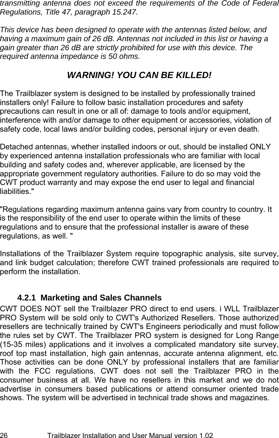                         Trailblazer Installation and User Manual version 1.02                                 26 transmitting antenna does not exceed the requirements of the Code of Federal Regulations, Title 47, paragraph 15.247.    This device has been designed to operate with the antennas listed below, and having a maximum gain of 26 dB. Antennas not included in this list or having a gain greater than 26 dB are strictly prohibited for use with this device. The required antenna impedance is 50 ohms.   WARNING! YOU CAN BE KILLED!  The Trailblazer system is designed to be installed by professionally trained installers only! Failure to follow basic installation procedures and safety precautions can result in one or all of: damage to tools and/or equipment, interference with and/or damage to other equipment or accessories, violation of safety code, local laws and/or building codes, personal injury or even death.   Detached antennas, whether installed indoors or out, should be installed ONLY by experienced antenna installation professionals who are familiar with local building and safety codes and, wherever applicable, are licensed by the appropriate government regulatory authorities. Failure to do so may void the CWT product warranty and may expose the end user to legal and financial liabilities.&quot;   &quot;Regulations regarding maximum antenna gains vary from country to country. It is the responsibility of the end user to operate within the limits of these regulations and to ensure that the professional installer is aware of these regulations, as well. &quot;  Installations of the Trailblazer System require topographic analysis, site survey, and link budget calculation; therefore CWT trained professionals are required to perform the installation.  4.2.1  Marketing and Sales Channels CWT DOES NOT sell the Trailblazer PRO direct to end users. i WLL Trailblazer PRO System will be sold only to CWT&apos;s Authorized Resellers. Those authorized resellers are technically trained by CWT&apos;s Engineers periodically and must follow the rules set by CWT. The Trailblazer PRO system is designed for Long Range (15-35 miles) applications and it involves a complicated mandatory site survey, roof top mast installation, high gain antennas, accurate antenna alignment, etc.  Those activities can be done ONLY by professional installers that are familiar with the FCC regulations. CWT does not sell the Trailblazer PRO in the consumer business at all. We have no resellers in this market and we do not advertise in consumers based publications or attend consumer oriented trade shows. The system will be advertised in technical trade shows and magazines.  