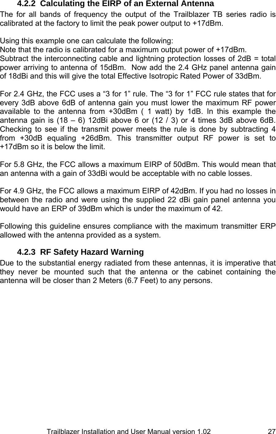                         Trailblazer Installation and User Manual version 1.02                                 274.2.2  Calculating the EIRP of an External Antenna The for all bands of frequency the output of the Trailblazer TB series radio is calibrated at the factory to limit the peak power output to +17dBm.    Using this example one can calculate the following: Note that the radio is calibrated for a maximum output power of +17dBm.   Subtract the interconnecting cable and lightning protection losses of 2dB = total power arriving to antenna of 15dBm.  Now add the 2.4 GHz panel antenna gain of 18dBi and this will give the total Effective Isotropic Rated Power of 33dBm.   For 2.4 GHz, the FCC uses a “3 for 1” rule. The “3 for 1” FCC rule states that for every 3dB above 6dB of antenna gain you must lower the maximum RF power available to the antenna from +30dBm ( 1 watt) by 1dB. In this example the antenna gain is (18 – 6) 12dBi above 6 or (12 / 3) or 4 times 3dB above 6dB. Checking to see if the transmit power meets the rule is done by subtracting 4 from +30dB equaling +26dBm. This transmitter output RF power is set to +17dBm so it is below the limit.   For 5.8 GHz, the FCC allows a maximum EIRP of 50dBm. This would mean that an antenna with a gain of 33dBi would be acceptable with no cable losses.  For 4.9 GHz, the FCC allows a maximum EIRP of 42dBm. If you had no losses in between the radio and were using the supplied 22 dBi gain panel antenna you would have an ERP of 39dBm which is under the maximum of 42.  Following this guideline ensures compliance with the maximum transmitter ERP allowed with the antenna provided as a system.  4.2.3  RF Safety Hazard Warning Due to the substantial energy radiated from these antennas, it is imperative that they never be mounted such that the antenna or the cabinet containing the antenna will be closer than 2 Meters (6.7 Feet) to any persons.  