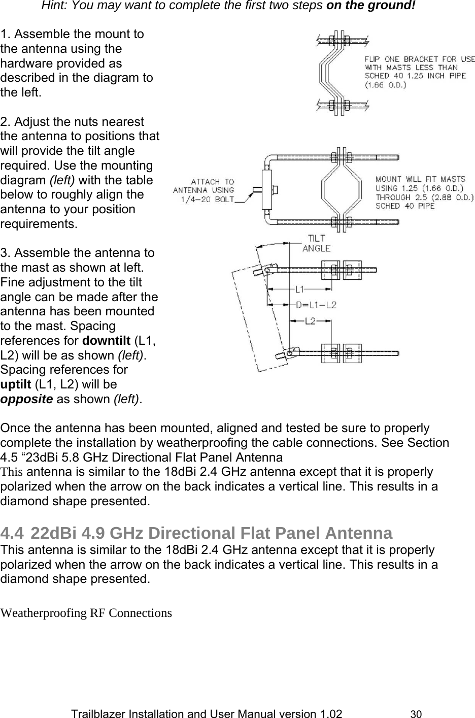                 Trailblazer Installation and User Manual version 1.02                     30 Hint: You may want to complete the first two steps on the ground!  1. Assemble the mount to the antenna using the hardware provided as described in the diagram to the left.  2. Adjust the nuts nearest the antenna to positions that will provide the tilt angle required. Use the mounting diagram (left) with the table below to roughly align the antenna to your position requirements.   3. Assemble the antenna to the mast as shown at left. Fine adjustment to the tilt angle can be made after the antenna has been mounted to the mast. Spacing references for downtilt (L1, L2) will be as shown (left). Spacing references for uptilt (L1, L2) will be opposite as shown (left).  Once the antenna has been mounted, aligned and tested be sure to properly complete the installation by weatherproofing the cable connections. See Section 4.5 “23dBi 5.8 GHz Directional Flat Panel Antenna This antenna is similar to the 18dBi 2.4 GHz antenna except that it is properly polarized when the arrow on the back indicates a vertical line. This results in a diamond shape presented.   4.4 22dBi 4.9 GHz Directional Flat Panel Antenna This antenna is similar to the 18dBi 2.4 GHz antenna except that it is properly polarized when the arrow on the back indicates a vertical line. This results in a diamond shape presented.   Weatherproofing RF Connections 