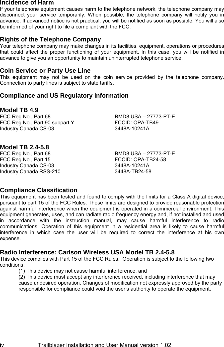                         Trailblazer Installation and User Manual version 1.02                                 iv  Incidence of Harm If your telephone equipment causes harm to the telephone network, the telephone company may disconnect your service temporarily. When possible, the telephone company will notify you in advance. If advanced notice is not practical, you will be notified as soon as possible. You will also be informed of your right to file a compliant with the FCC.   Rights of the Telephone Company Your telephone company may make changes in its facilities, equipment, operations or procedures that could affect the proper functioning of your equipment. In this case, you will be notified in advance to give you an opportunity to maintain uninterrupted telephone service.   Coin Service or Party Use Line This equipment may not be used on the coin service provided by the telephone company. Connection to party lines is subject to state tariffs.   Compliance and US Regulatory Information  Model TB 4.9  FCC Reg No., Part 68   BMD8 USA – 27773-PT-E FCC Reg No., Part 90 subpart Y  FCCID: OPA-TB49 Industry Canada CS-03  3448A-10241A    Model TB 2.4-5.8 FCC Reg No., Part 68   BMD8 USA – 27773-PT-E FCC Reg No., Part 15  FCCID: OPA-TB24-58 Industry Canada CS-03  3448A-10241A Industry Canada RSS-210  3448A-TB24-58    Compliance Classification This equipment has been tested and found to comply with the limits for a Class A digital device, pursuant to part 15 of the FCC Rules. These limits are designed to provide reasonable protection against harmful interference when the equipment is operated in a commercial environment. This equipment generates, uses, and can radiate radio frequency energy and, if not installed and used in accordance with the instruction manual, may cause harmful interference to radio communications. Operation of this equipment in a residential area is likely to cause harmful interference in which case the user will be required to correct the interference at his own expense.  Radio Interference: Carlson Wireless USA Model TB 2.4-5.8 This device complies with Part 15 of the FCC Rules.  Operation is subject to the following two conditions:  (1) This device may not cause harmful interference, and  (2) This device must accept any interference received, including interference that may cause undesired operation. Changes of modification not expressly approved by the party responsible for compliance could void the user’s authority to operate the equipment.   