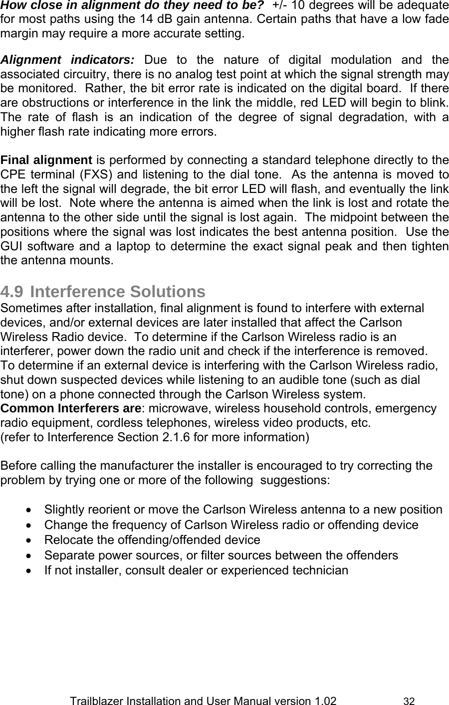                 Trailblazer Installation and User Manual version 1.02                     32 How close in alignment do they need to be?  +/- 10 degrees will be adequate for most paths using the 14 dB gain antenna. Certain paths that have a low fade margin may require a more accurate setting.    Alignment indicators: Due to the nature of digital modulation and the associated circuitry, there is no analog test point at which the signal strength may be monitored.  Rather, the bit error rate is indicated on the digital board.  If there are obstructions or interference in the link the middle, red LED will begin to blink.  The rate of flash is an indication of the degree of signal degradation, with a higher flash rate indicating more errors.  Final alignment is performed by connecting a standard telephone directly to the CPE terminal (FXS) and listening to the dial tone.  As the antenna is moved to the left the signal will degrade, the bit error LED will flash, and eventually the link will be lost.  Note where the antenna is aimed when the link is lost and rotate the antenna to the other side until the signal is lost again.  The midpoint between the positions where the signal was lost indicates the best antenna position.  Use the GUI software and a laptop to determine the exact signal peak and then tighten the antenna mounts.  4.9 Interference Solutions Sometimes after installation, final alignment is found to interfere with external devices, and/or external devices are later installed that affect the Carlson Wireless Radio device.  To determine if the Carlson Wireless radio is an interferer, power down the radio unit and check if the interference is removed.  To determine if an external device is interfering with the Carlson Wireless radio, shut down suspected devices while listening to an audible tone (such as dial tone) on a phone connected through the Carlson Wireless system. Common Interferers are: microwave, wireless household controls, emergency radio equipment, cordless telephones, wireless video products, etc.  (refer to Interference Section 2.1.6 for more information)  Before calling the manufacturer the installer is encouraged to try correcting the problem by trying one or more of the following  suggestions:  •  Slightly reorient or move the Carlson Wireless antenna to a new position •  Change the frequency of Carlson Wireless radio or offending device  •  Relocate the offending/offended device •  Separate power sources, or filter sources between the offenders •  If not installer, consult dealer or experienced technician    