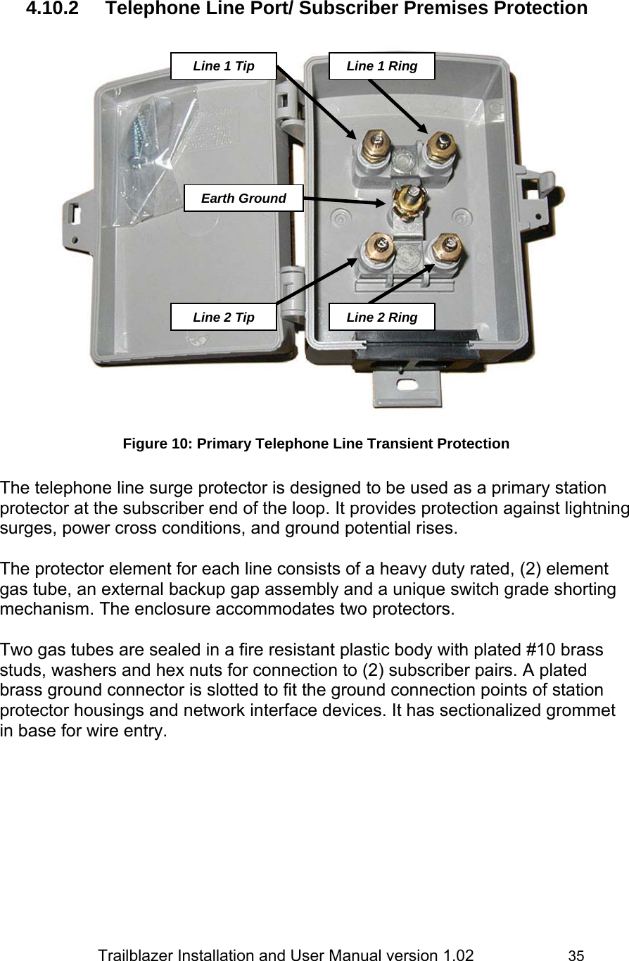                 Trailblazer Installation and User Manual version 1.02                     35  4.10.2  Telephone Line Port/ Subscriber Premises Protection   Figure 10: Primary Telephone Line Transient Protection  The telephone line surge protector is designed to be used as a primary station protector at the subscriber end of the loop. It provides protection against lightning surges, power cross conditions, and ground potential rises.   The protector element for each line consists of a heavy duty rated, (2) element gas tube, an external backup gap assembly and a unique switch grade shorting mechanism. The enclosure accommodates two protectors.   Two gas tubes are sealed in a fire resistant plastic body with plated #10 brass studs, washers and hex nuts for connection to (2) subscriber pairs. A plated brass ground connector is slotted to fit the ground connection points of station protector housings and network interface devices. It has sectionalized grommet in base for wire entry. Line 1 TipEarth GroundLine 1 RingLine 2 TipLine 2 Ring