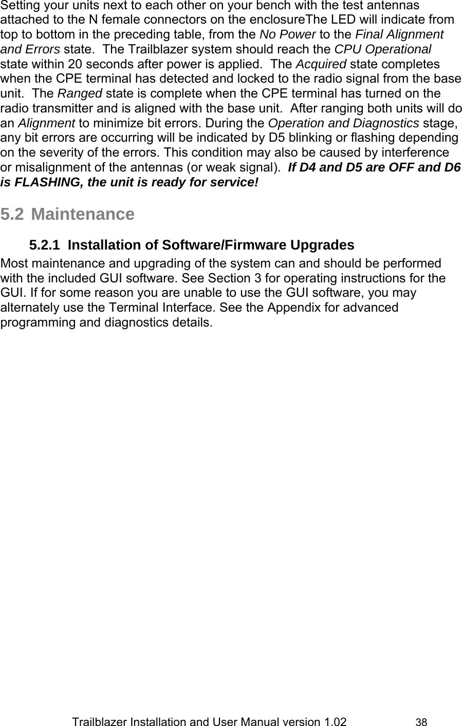                 Trailblazer Installation and User Manual version 1.02                     38 Setting your units next to each other on your bench with the test antennas attached to the N female connectors on the enclosureThe LED will indicate from top to bottom in the preceding table, from the No Power to the Final Alignment and Errors state.  The Trailblazer system should reach the CPU Operational state within 20 seconds after power is applied.  The Acquired state completes when the CPE terminal has detected and locked to the radio signal from the base unit.  The Ranged state is complete when the CPE terminal has turned on the radio transmitter and is aligned with the base unit.  After ranging both units will do an Alignment to minimize bit errors. During the Operation and Diagnostics stage, any bit errors are occurring will be indicated by D5 blinking or flashing depending on the severity of the errors. This condition may also be caused by interference or misalignment of the antennas (or weak signal).  If D4 and D5 are OFF and D6 is FLASHING, the unit is ready for service!  5.2 Maintenance 5.2.1  Installation of Software/Firmware Upgrades Most maintenance and upgrading of the system can and should be performed with the included GUI software. See Section 3 for operating instructions for the GUI. If for some reason you are unable to use the GUI software, you may alternately use the Terminal Interface. See the Appendix for advanced programming and diagnostics details. 