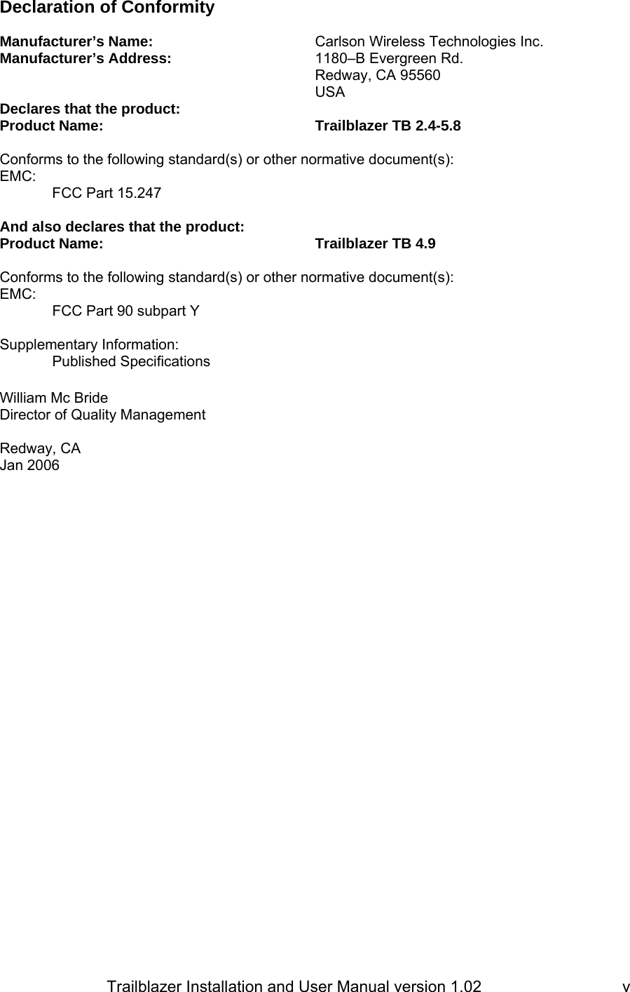                         Trailblazer Installation and User Manual version 1.02                                 vDeclaration of Conformity   Manufacturer’s Name:    Carlson Wireless Technologies Inc. Manufacturer’s Address:      1180–B Evergreen Rd.        Redway, CA 95560       USA Declares that the product: Product Name:     Trailblazer TB 2.4-5.8  Conforms to the following standard(s) or other normative document(s): EMC: FCC Part 15.247  And also declares that the product: Product Name:     Trailblazer TB 4.9  Conforms to the following standard(s) or other normative document(s): EMC: FCC Part 90 subpart Y  Supplementary Information: Published Specifications        William Mc Bride Director of Quality Management  Redway, CA   Jan 2006
