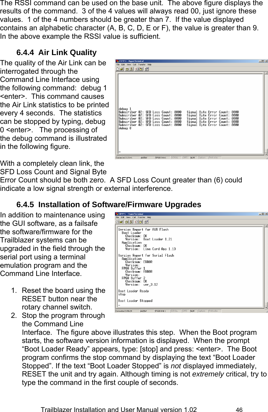                 Trailblazer Installation and User Manual version 1.02                     46 The RSSI command can be used on the base unit.  The above figure displays the results of the command.  3 of the 4 values will always read 00, just ignore these values.  1 of the 4 numbers should be greater than 7.  If the value displayed contains an alphabetic character (A, B, C, D, E or F), the value is greater than 9.  In the above example the RSSI value is sufficient. 6.4.4  Air Link Quality  The quality of the Air Link can be interrogated through the Command Line Interface using the following command:  debug 1 &lt;enter&gt;.  This command causes the Air Link statistics to be printed every 4 seconds.  The statistics can be stopped by typing, debug 0 &lt;enter&gt;.   The processing of the debug command is illustrated in the following figure.  With a completely clean link, the SFD Loss Count and Signal Byte Error Count should be both zero.  A SFD Loss Count greater than (6) could indicate a low signal strength or external interference. 6.4.5  Installation of Software/Firmware Upgrades In addition to maintenance using the GUI software, as a failsafe the software/firmware for the Trailblazer systems can be upgraded in the field through the serial port using a terminal emulation program and the Command Line Interface.  1.  Reset the board using the RESET button near the rotary channel switch. 2.  Stop the program through the Command Line Interface.  The figure above illustrates this step.  When the Boot program starts, the software version information is displayed.  When the prompt “Boot Loader Ready” appears, type: [stop] and press: &lt;enter&gt;.  The Boot program confirms the stop command by displaying the text “Boot Loader Stopped”. If the text “Boot Loader Stopped” is not displayed immediately, RESET the unit and try again. Although timing is not extremely critical, try to type the command in the first couple of seconds.  