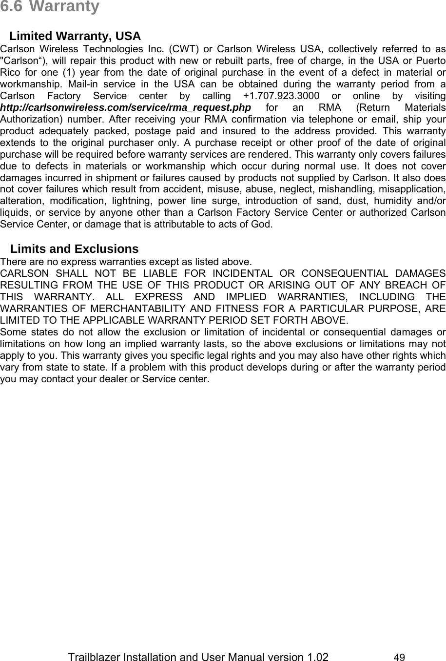                 Trailblazer Installation and User Manual version 1.02                     49   6.6 Warranty  Limited Warranty, USA Carlson Wireless Technologies Inc. (CWT) or Carlson Wireless USA, collectively referred to as &quot;Carlson“), will repair this product with new or rebuilt parts, free of charge, in the USA or Puerto Rico for one (1) year from the date of original purchase in the event of a defect in material or workmanship. Mail-in service in the USA can be obtained during the warranty period from a Carlson Factory Service center by calling +1.707.923.3000 or online by visiting http://carlsonwireless.com/service/rma_request.php for an RMA (Return Materials Authorization) number. After receiving your RMA confirmation via telephone or email, ship your product adequately packed, postage paid and insured to the address provided. This warranty extends to the original purchaser only. A purchase receipt or other proof of the date of original purchase will be required before warranty services are rendered. This warranty only covers failures due to defects in materials or workmanship which occur during normal use. It does not cover damages incurred in shipment or failures caused by products not supplied by Carlson. It also does not cover failures which result from accident, misuse, abuse, neglect, mishandling, misapplication, alteration, modification, lightning, power line surge, introduction of sand, dust, humidity and/or liquids, or service by anyone other than a Carlson Factory Service Center or authorized Carlson Service Center, or damage that is attributable to acts of God.  Limits and Exclusions There are no express warranties except as listed above. CARLSON SHALL NOT BE LIABLE FOR INCIDENTAL OR CONSEQUENTIAL DAMAGES RESULTING FROM THE USE OF THIS PRODUCT OR ARISING OUT OF ANY BREACH OF THIS WARRANTY. ALL EXPRESS AND IMPLIED WARRANTIES, INCLUDING THE WARRANTIES OF MERCHANTABILITY AND FITNESS FOR A PARTICULAR PURPOSE, ARE LIMITED TO THE APPLICABLE WARRANTY PERIOD SET FORTH ABOVE. Some states do not allow the exclusion or limitation of incidental or consequential damages or limitations on how long an implied warranty lasts, so the above exclusions or limitations may not apply to you. This warranty gives you specific legal rights and you may also have other rights which vary from state to state. If a problem with this product develops during or after the warranty period you may contact your dealer or Service center.  