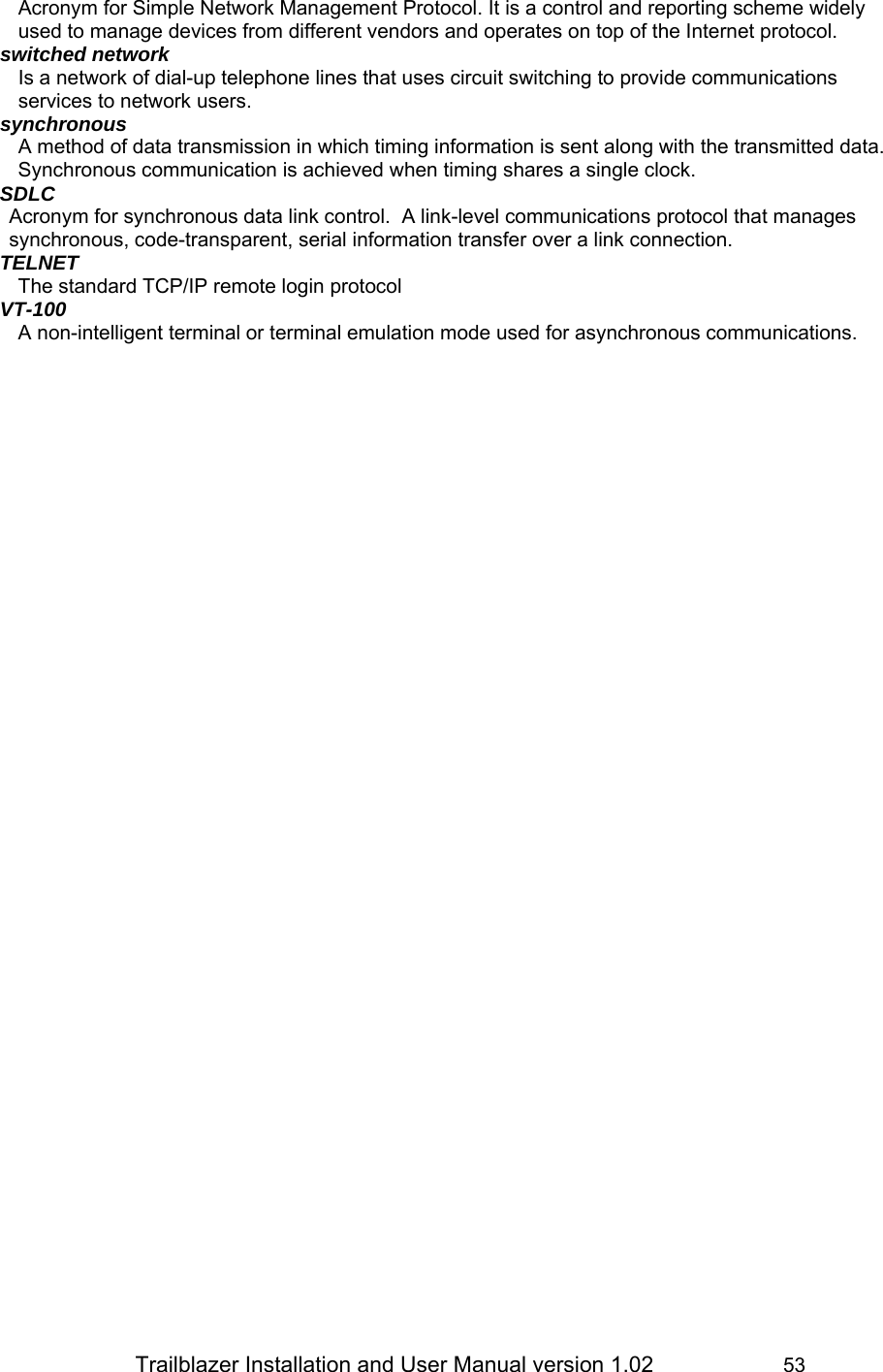                 Trailblazer Installation and User Manual version 1.02                     53 Acronym for Simple Network Management Protocol. It is a control and reporting scheme widely used to manage devices from different vendors and operates on top of the Internet protocol. switched network Is a network of dial-up telephone lines that uses circuit switching to provide communications services to network users. synchronous A method of data transmission in which timing information is sent along with the transmitted data. Synchronous communication is achieved when timing shares a single clock. SDLC Acronym for synchronous data link control.  A link-level communications protocol that manages synchronous, code-transparent, serial information transfer over a link connection. TELNET The standard TCP/IP remote login protocol VT-100 A non-intelligent terminal or terminal emulation mode used for asynchronous communications.  