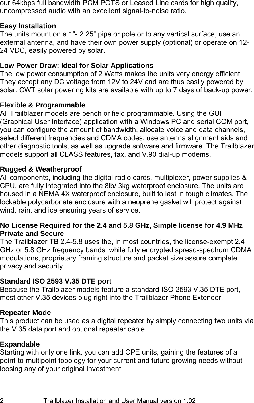                         Trailblazer Installation and User Manual version 1.02                                 2 our 64kbps full bandwidth PCM POTS or Leased Line cards for high quality, uncompressed audio with an excellent signal-to-noise ratio.   Easy Installation The units mount on a 1&quot;- 2.25&quot; pipe or pole or to any vertical surface, use an external antenna, and have their own power supply (optional) or operate on 12-24 VDC, easily powered by solar.   Low Power Draw: Ideal for Solar Applications The low power consumption of 2 Watts makes the units very energy efficient. They accept any DC voltage from 12V to 24V and are thus easily powered by solar. CWT solar powering kits are available with up to 7 days of back-up power.  Flexible &amp; Programmable All Trailblazer models are bench or field programmable. Using the GUI (Graphical User Interface) application with a Windows PC and serial COM port, you can configure the amount of bandwidth, allocate voice and data channels, select different frequencies and CDMA codes, use antenna alignment aids and other diagnostic tools, as well as upgrade software and firmware. The Trailblazer models support all CLASS features, fax, and V.90 dial-up modems.  Rugged &amp; Weatherproof All components, including the digital radio cards, multiplexer, power supplies &amp; CPU, are fully integrated into the 8lb/ 3kg waterproof enclosure. The units are housed in a NEMA 4X waterproof enclosure, built to last in tough climates. The lockable polycarbonate enclosure with a neoprene gasket will protect against wind, rain, and ice ensuring years of service.  No License Required for the 2.4 and 5.8 GHz, Simple license for 4.9 MHz Private and Secure The Trailblazer TB 2.4-5.8 uses the, in most countries, the license-exempt 2.4 GHz or 5.8 GHz frequency bands, while fully encrypted spread-spectrum CDMA modulations, proprietary framing structure and packet size assure complete privacy and security.    Standard ISO 2593 V.35 DTE port Because the Trailblazer models feature a standard ISO 2593 V.35 DTE port, most other V.35 devices plug right into the Trailblazer Phone Extender.  Repeater Mode This product can be used as a digital repeater by simply connecting two units via the V.35 data port and optional repeater cable.   Expandable Starting with only one link, you can add CPE units, gaining the features of a point-to-multipoint topology for your current and future growing needs without loosing any of your original investment.  