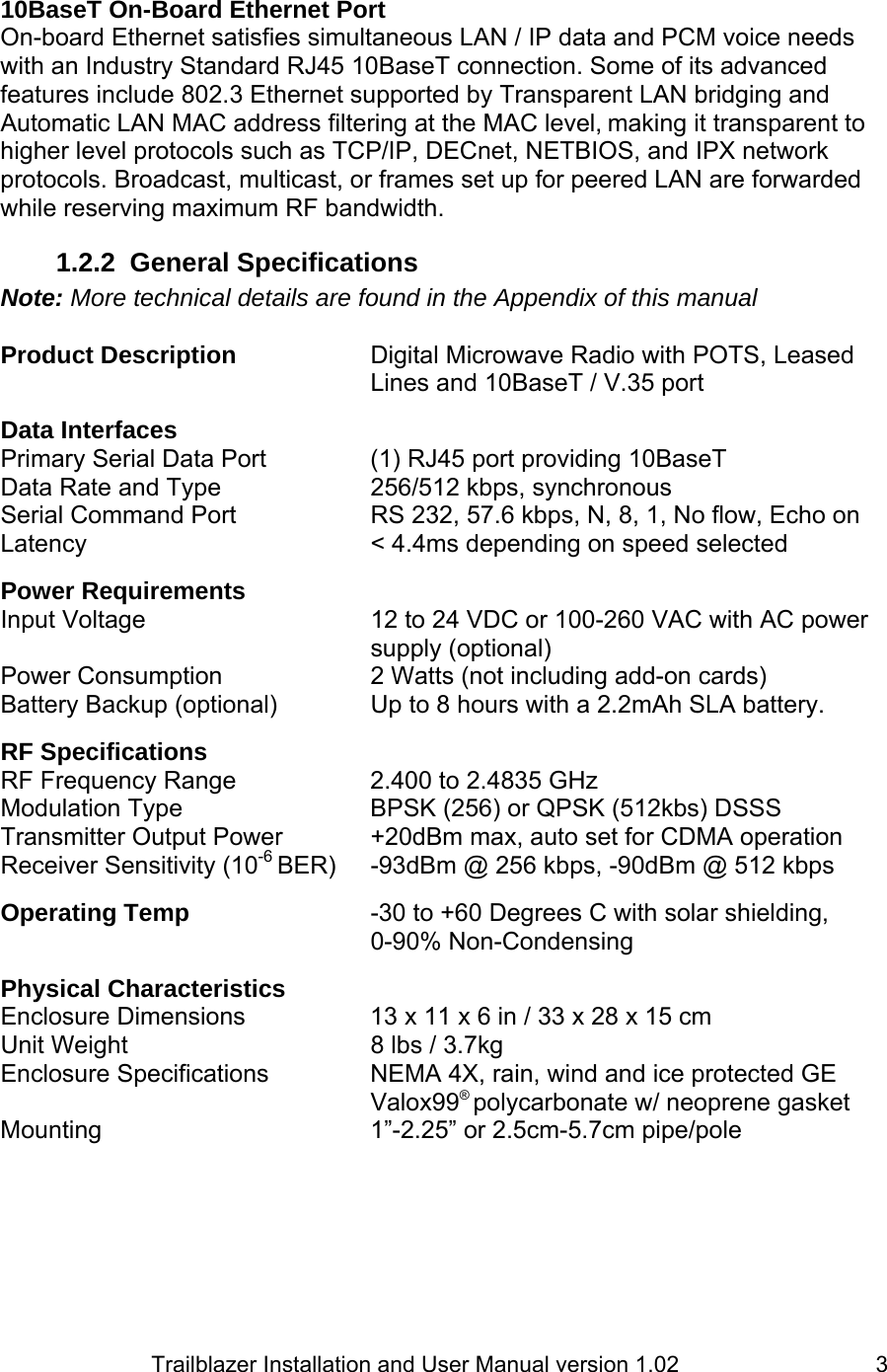                         Trailblazer Installation and User Manual version 1.02                                 3 10BaseT On-Board Ethernet Port  On-board Ethernet satisfies simultaneous LAN / IP data and PCM voice needs with an Industry Standard RJ45 10BaseT connection. Some of its advanced features include 802.3 Ethernet supported by Transparent LAN bridging and Automatic LAN MAC address filtering at the MAC level, making it transparent to higher level protocols such as TCP/IP, DECnet, NETBIOS, and IPX network protocols. Broadcast, multicast, or frames set up for peered LAN are forwarded while reserving maximum RF bandwidth. 1.2.2 General Specifications Note: More technical details are found in the Appendix of this manual  Product Description    Digital Microwave Radio with POTS, Leased       Lines and 10BaseT / V.35 port  Data Interfaces Primary Serial Data Port    (1) RJ45 port providing 10BaseT  Data Rate and Type     256/512 kbps, synchronous Serial Command Port    RS 232, 57.6 kbps, N, 8, 1, No flow, Echo on Latency    &lt; 4.4ms depending on speed selected  Power Requirements Input Voltage  12 to 24 VDC or 100-260 VAC with AC power supply (optional) Power Consumption  2 Watts (not including add-on cards) Battery Backup (optional)    Up to 8 hours with a 2.2mAh SLA battery.  RF Specifications RF Frequency Range    2.400 to 2.4835 GHz Modulation Type   BPSK (256) or QPSK (512kbs) DSSS   Transmitter Output Power    +20dBm max, auto set for CDMA operation Receiver Sensitivity (10-6 BER)  -93dBm @ 256 kbps, -90dBm @ 512 kbps  Operating Temp      -30 to +60 Degrees C with solar shielding,  0-90% Non-Condensing  Physical Characteristics Enclosure Dimensions    13 x 11 x 6 in / 33 x 28 x 15 cm Unit Weight        8 lbs / 3.7kg Enclosure Specifications    NEMA 4X, rain, wind and ice protected GE  Valox99® polycarbonate w/ neoprene gasket Mounting    1”-2.25” or 2.5cm-5.7cm pipe/pole    